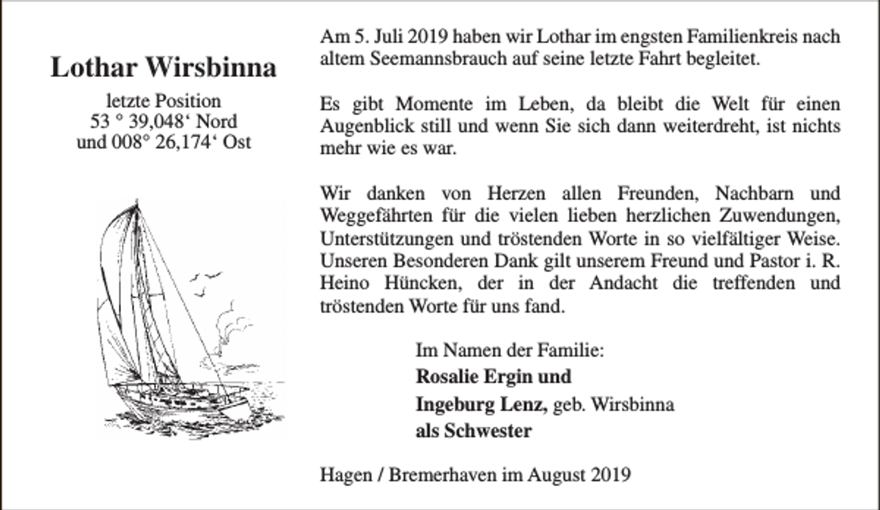 <p>Lothar Wirsbinna<br />letzte Position<br />53 ° 39,048‘ Nord<br />und 008° 26,174‘ Ost</p><p>Am 5. Juli 2019 haben wir Lothar im engsten Familienkreis nach<br />altem Seemannsbrauch auf seine letzte Fahrt begleitet.<br />Es gibt Momente im Leben, da bleibt die Welt für einen<br />Augenblick still und wenn Sie sich dann weiterdreht, ist nichts<br />mehr wie es war.<br />Wir danken von Herzen allen Freunden, Nachbarn und<br />Weggefährten für die vielen lieben herzlichen Zuwendungen,<br />Unterstützungen und tröstenden Worte in so vielfältiger Weise.<br />Unseren Besonderen Dank gilt unserem Freund und Pastor i. R.<br />Heino Hüncken, der in der Andacht die treffenden und<br />tröstenden Worte für uns fand.<br />Im Namen der Familie:<br />Rosalie Ergin und<br />Ingeburg Lenz, geb. Wirsbinna<br />als Schwester<br />Hagen / Bremerhaven im August 2019</p>