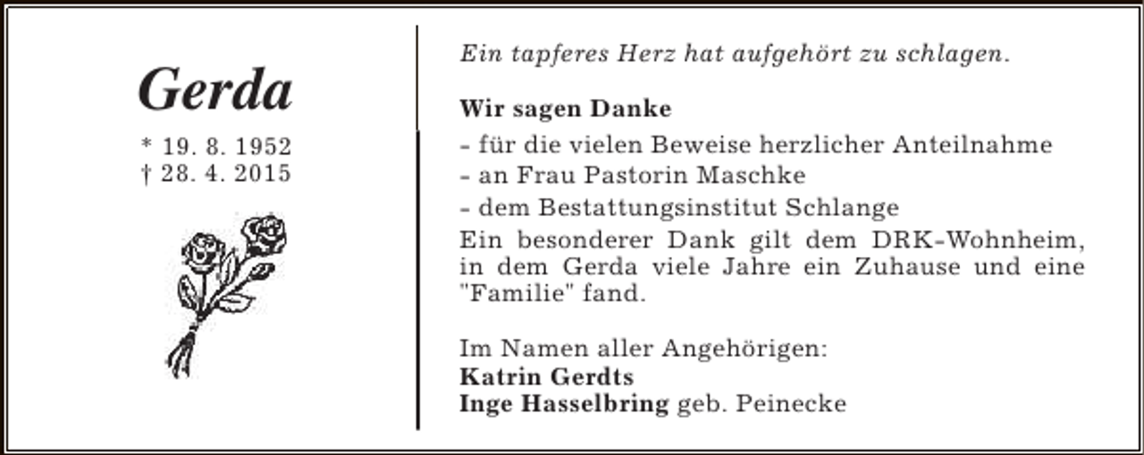 <p>Gerda<br />* 19. 8. 1952<br />† 28. 4. 2015</p><p>Ein tapferes Herz hat aufgehört zu schlagen.<br />Wir sagen Danke<br />- für die vielen Beweise herzlicher Anteilnahme<br />- an Frau Pastorin Maschke<br />- dem Bestattungsinstitut Schlange<br />Ein besonderer Dank gilt dem DRK-Wohnheim,<br />in dem Gerda viele Jahre ein Zuhause und eine<br />"Familie" fand.<br />Im Namen aller Angehörigen:<br />Katrin Gerdts<br />Inge Hasselbring geb. Peinecke</p>
