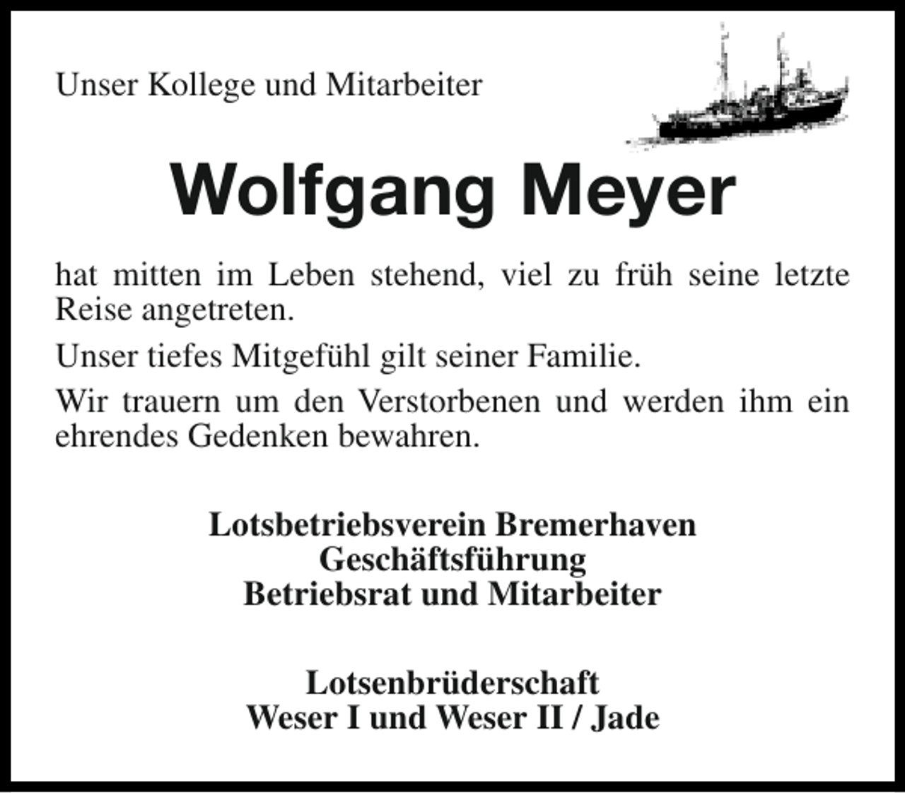 <p>Unser Kollege und Mitarbeiter</p><p>Wolfgang Meyer<br />hat mitten im Leben stehend, viel zu früh seine letzte<br />Reise angetreten.<br />Unser tiefes Mitgefühl gilt seiner Familie.<br />Wir trauern um den Verstorbenen und werden ihm ein<br />ehrendes Gedenken bewahren.<br />Lotsbetriebsverein Bremerhaven<br />Geschäftsführung<br />Betriebsrat und Mitarbeiter<br />Lotsenbrüderschaft<br />Weser I und Weser II / Jade</p>