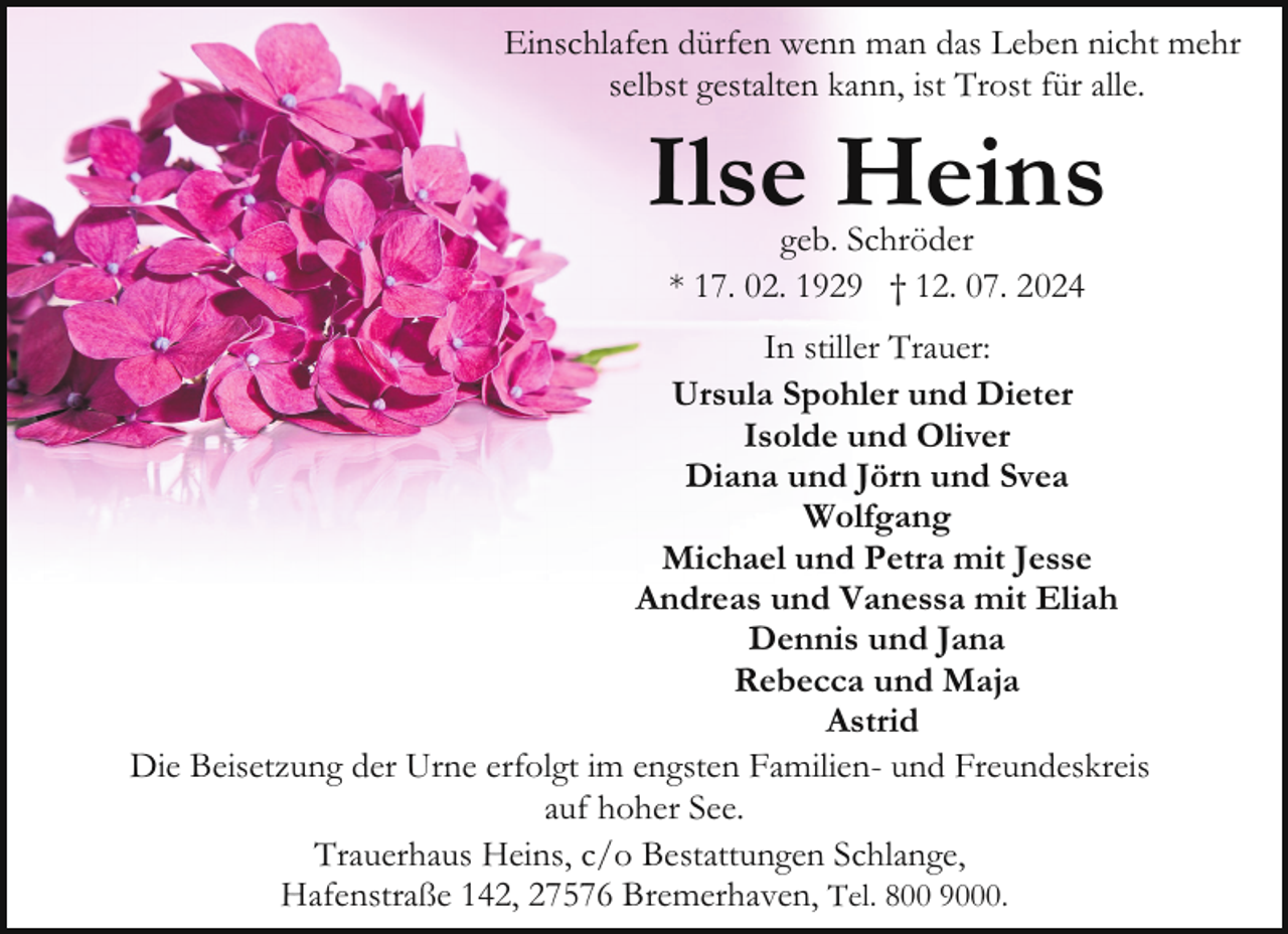 <p>Einschlafen dürfen wenn man das Leben nicht mehr<br />selbst gestalten kann, ist Trost für alle.</p><p>Ilse Heins<br />geb. Schröder<br />* 17. 02. 1929 † 12. 07. 2024</p><p>In stiller Trauer:<br />Ursula Spohler und Dieter<br />Isolde und Oliver<br />Diana und Jörn und Svea<br />Wolfgang<br />Michael und Petra mit Jesse<br />Andreas und Vanessa mit Eliah<br />Dennis und Jana<br />Rebecca und Maja<br />Astrid<br />Die Beisetzung der Urne erfolgt im engsten Familien- und Freundeskreis<br />auf hoher See.<br />Trauerhaus Heins, c/o Bestattungen Schlange,<br />Hafenstraße 142, 27576 Bremerhaven, Tel. 800 9000.</p>
