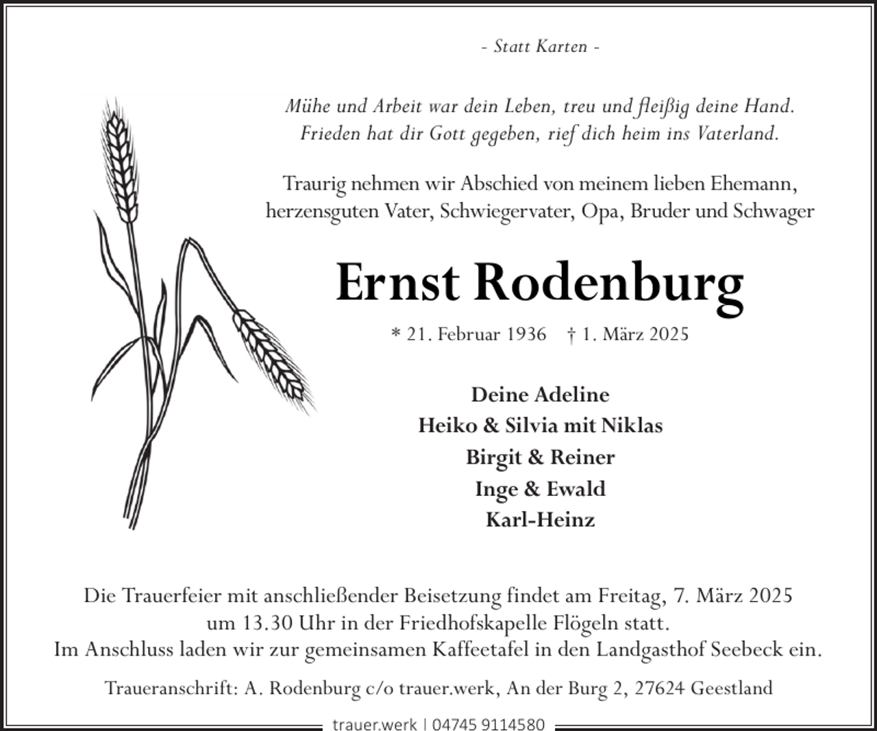 <p>- Statt Karten -</p><p>Mühe und Arbeit war dein Leben, treu und fleißig deine Hand.<br />Frieden hat dir Gott gegeben, rief dich heim ins Vaterland.<br />Traurig nehmen wir Abschied von meinem lieben Ehemann,<br />herzensguten Vater, Schwiegervater, Opa, Bruder und Schwager</p><p>Ernst Rodenburg<br />* 21. Februar 1936 † 1. März 2025</p><p>Deine Adeline<br />Heiko &amp; Silvia mit Niklas<br />Birgit &amp; Reiner<br />Inge &amp; Ewald<br />Karl-Heinz<br />Die Trauerfeier mit anschließender Beisetzung findet am Freitag, 7. März 2025<br />um 13.30 Uhr in der Friedhofskapelle Flögeln statt.<br />Im Anschluss laden wir zur gemeinsamen Kaffeetafel in den Landgasthof Seebeck ein.<br />Traueranschrift: A. Rodenburg c/o trauer.werk, An der Burg 2, 27624 Geestland<br />trauer.werk | 04745 9114580</p>