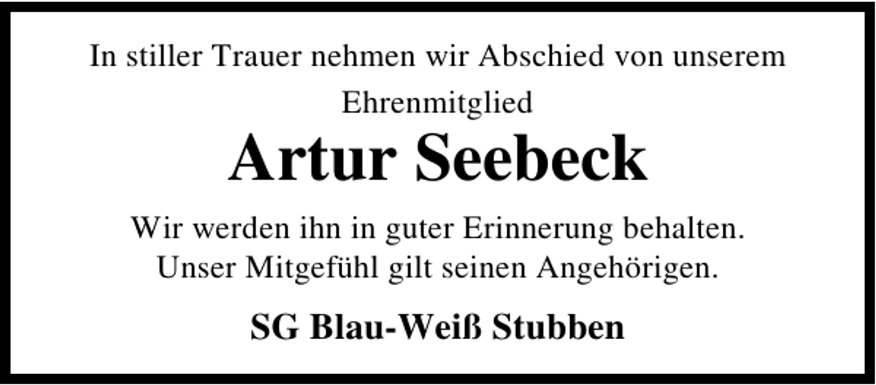<p>In stiller Trauer nehmen wir Abschied von unserem<br />Ehrenmitglied</p><p>Artur Seebeck</p><p>Wir werden ihn in guter Erinnerung behalten.<br />Unser Mitgefühl gilt seinen Angehörigen.</p><p>SG Blau-Weiß Stubben</p>