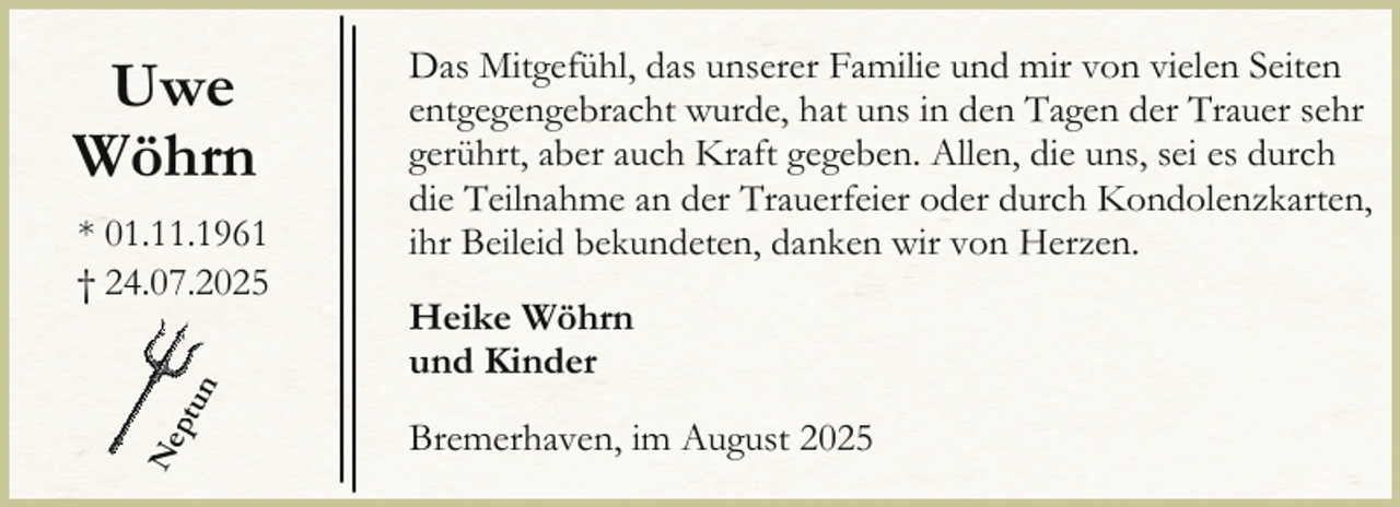 <p>Uwe<br />Wöhrn</p><p>Ne<br />ptu<br />n</p><p>* 01.11.1961<br />† 24.07.2025</p><p>Das Mitgefühl, das unserer Familie und mir von vielen Seiten<br />entgegengebracht wurde, hat uns in den Tagen der Trauer sehr<br />gerührt, aber auch Kraft gegeben. Allen, die uns, sei es durch<br />die Teilnahme an der Trauerfeier oder durch Kondolenzkarten,<br />ihr Beileid bekundeten, danken wir von Herzen.<br />Heike Wöhrn<br />und Kinder<br />Bremerhaven, im August 2025</p>