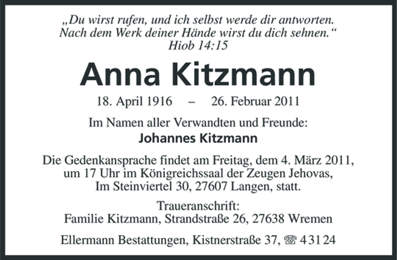 <p>„Du wirst rufen, und ich selbst werde dir antworten. Nach dem Werk deiner Hände wirst du dich sehnen.“ Hiob 14:15</p><p>Anna Kitzmann<br />18. April 1916 – 26. Februar 2011 Im Namen aller Verwandten und Freunde: Johannes Kitzmann Die Gedenkansprache findet am Freitag, dem 4. März 2011, um 17 Uhr im Königreichssaal der Zeugen Jehovas, Im Steinviertel 30, 27607 Langen, statt. Traueranschrift: Familie Kitzmann, Strandstraße 26, 27638 Wremen Ellermann Bestattungen, Kistnerstraße 37, 4 31 24</p>