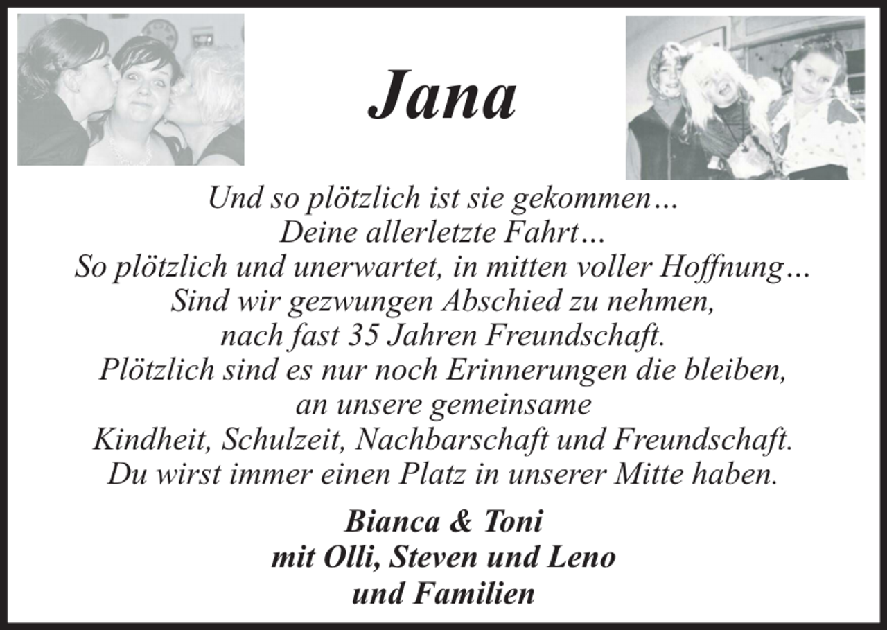 <p>Jana<br />Und so plötzlich ist sie gekommen…<br />Deine allerletzte Fahrt…<br />So plötzlich und unerwartet, in mitten voller Hoffnung…<br />Sind wir gezwungen Abschied zu nehmen,<br />nach fast 35 Jahren Freundschaft.<br />Plötzlich sind es nur noch Erinnerungen die bleiben,<br />an unsere gemeinsame<br />Kindheit, Schulzeit, Nachbarschaft und Freundschaft.<br />Du wirst immer einen Platz in unserer Mitte haben.<br />Bianca &amp; Toni<br />mit Olli, Steven und Leno<br />und Familien</p>