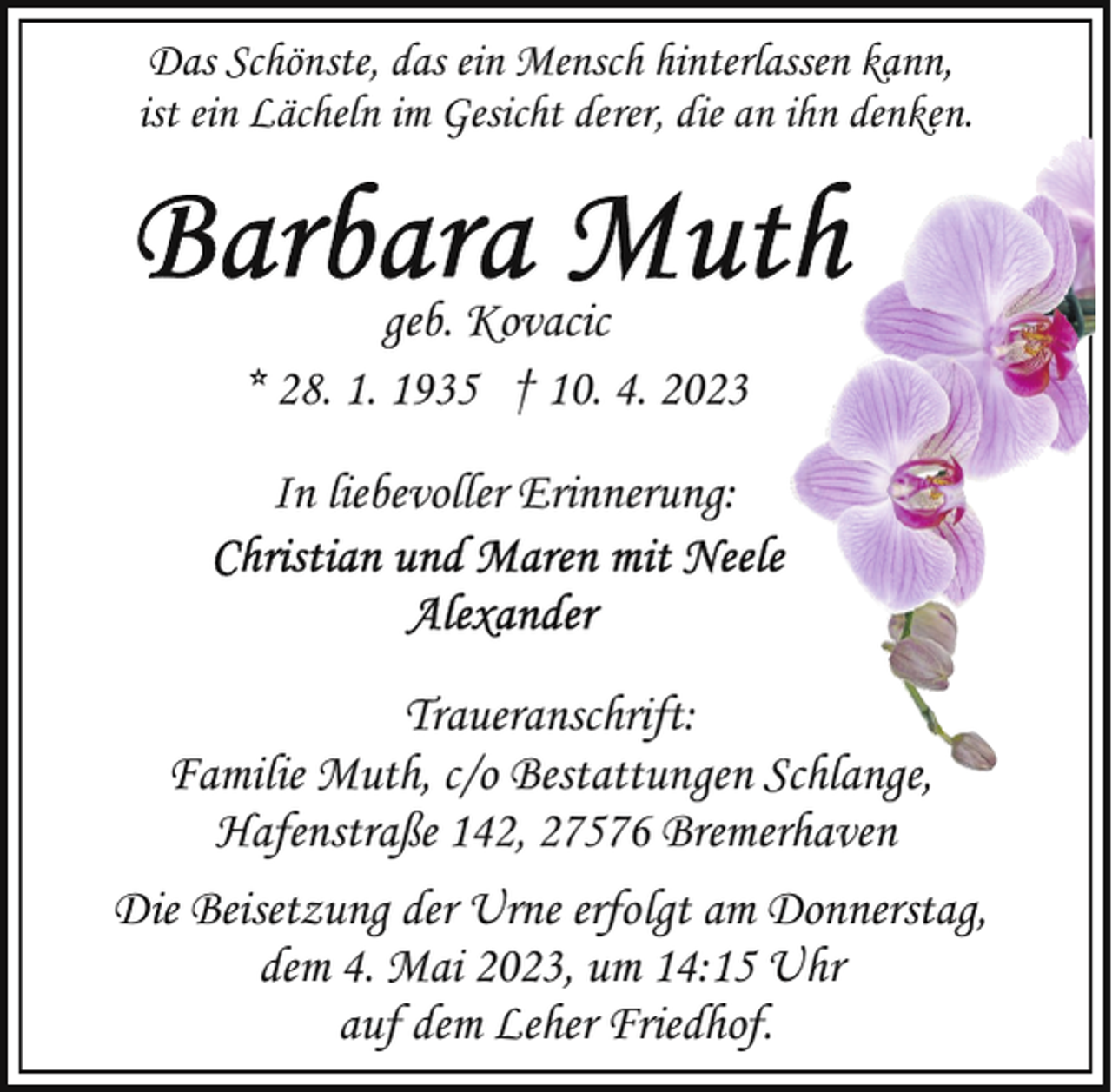 <p>Das Schönste, das ein Mensch hinterlassen kann,<br />ist ein Lächeln im Gesicht derer, die an ihn denken.</p>
<p>geb. Kovacic<br />* 28. 1. 1935 † 10. 4. 2023<br />In liebevoller Erinnerung:</p>
<p>Traueranschrift:<br />Familie Muth, c/o Bestattungen Schlange,<br />Hafenstraße 142, 27576 Bremerhaven<br />Die Beisetzung der Urne erfolgt am Donnerstag,<br />dem 4. Mai 2023, um 14:15 Uhr<br />auf dem Leher Friedhof.</p>