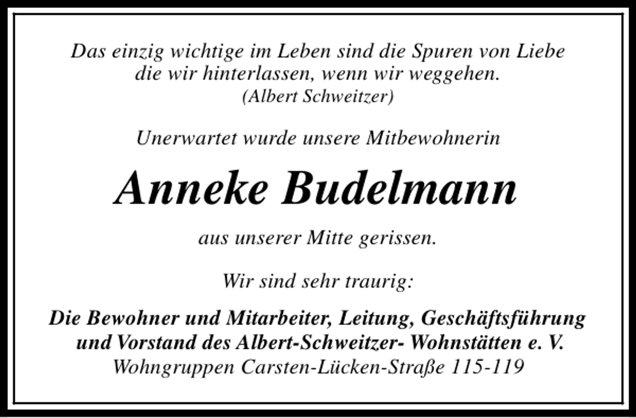 <p>Das einzig wichtige im Leben sind die Spuren von Liebe<br />die wir hinterlassen, wenn wir weggehen.<br />(Albert Schweitzer)</p><p>Unerwartet wurde unsere Mitbewohnerin</p><p>Anneke Budelmann<br />aus unserer Mitte gerissen.<br />Wir sind sehr traurig:<br />Die Bewohner und Mitarbeiter, Leitung, Geschäftsführung<br />und Vorstand des Albert-Schweitzer- Wohnstätten e. V.<br />Wohngruppen Carsten-Lücken-Straße 115-119</p>