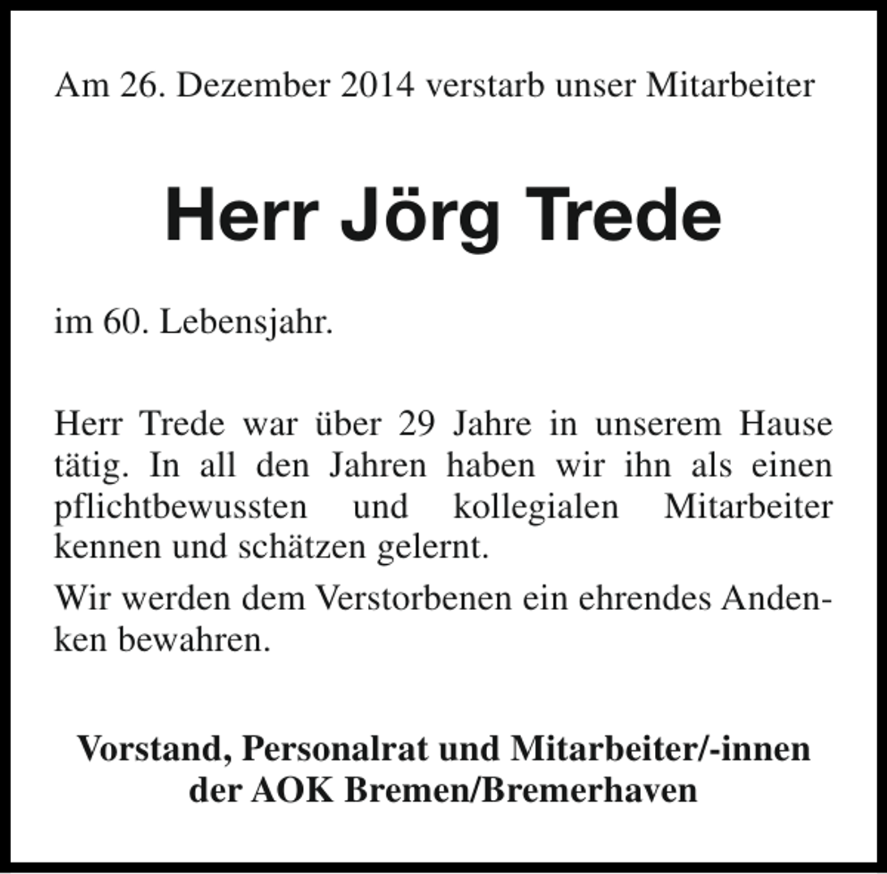 <p>Am 26. Dezember 2014 verstarb unser Mitarbeiter</p><p>Herr Jörg Trede<br />im 60. Lebensjahr.<br />Herr Trede war über 29 Jahre in unserem Hause<br />tätig. In all den Jahren haben wir ihn als einen<br />pflichtbewussten und kollegialen Mitarbeiter<br />kennen und schätzen gelernt.<br />Wir werden dem Verstorbenen ein ehrendes Andenken bewahren.<br />Vorstand, Personalrat und Mitarbeiter/-innen<br />der AOK Bremen/Bremerhaven</p>