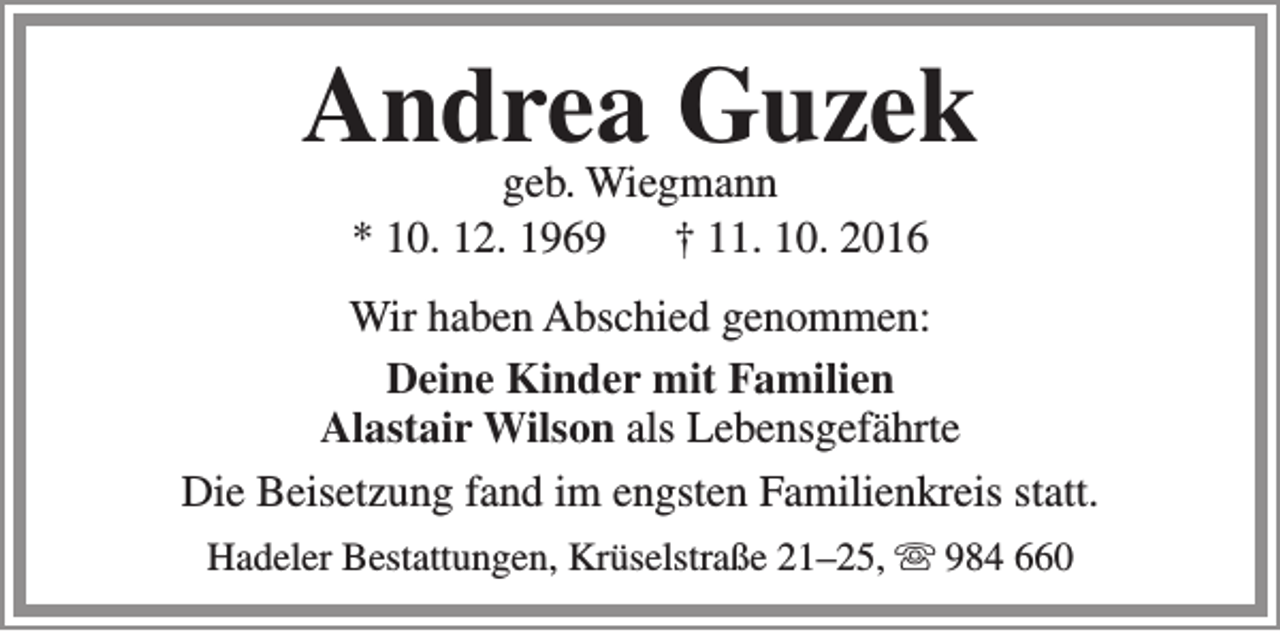 <p>Andrea Guzek<br />geb. Wiegmann<br />* 10. 12. 1969<br />† 11. 10. 2016</p><p>Wir haben Abschied genommen:<br />Deine Kinder mit Familien<br />Alastair Wilson als Lebensgefährte<br />Die Beisetzung fand im engsten Familienkreis statt.<br />Hadeler Bestattungen, Krüselstraße 21–25,  984 660</p>