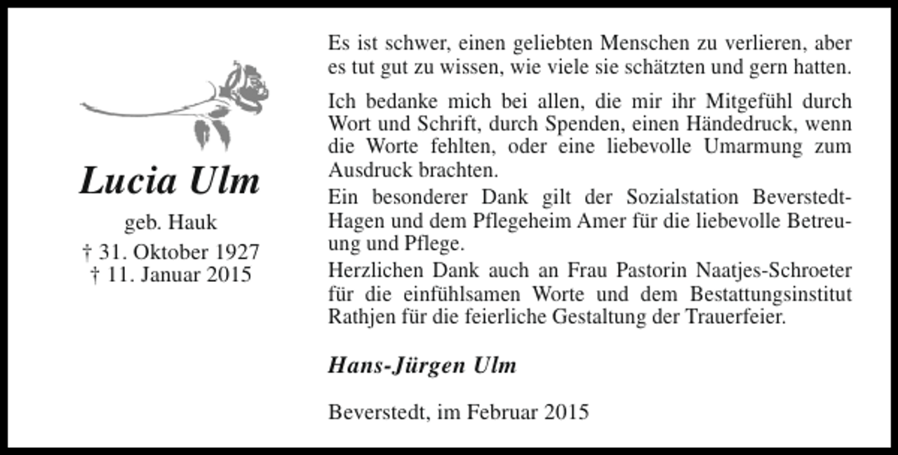 <p>Es ist schwer, einen geliebten Menschen zu verlieren, aber<br />es tut gut zu wissen, wie viele sie schätzten und gern hatten.</p><p>Lucia Ulm<br />geb. Hauk<br />† 31. Oktober 1927<br />† 11. Januar 2015</p><p>Ich bedanke mich bei allen, die mir ihr Mitgefühl durch<br />Wort und Schrift, durch Spenden, einen Händedruck, wenn<br />die Worte fehlten, oder eine liebevolle Umarmung zum<br />Ausdruck brachten.<br />Ein besonderer Dank gilt der Sozialstation BeverstedtHagen und dem Pflegeheim Amer für die liebevolle Betreuung und Pflege.<br />Herzlichen Dank auch an Frau Pastorin Naatjes-Schroeter<br />für die einfühlsamen Worte und dem Bestattungsinstitut<br />Rathjen für die feierliche Gestaltung der Trauerfeier.</p><p>Hans-Jürgen Ulm<br />Beverstedt, im Februar 2015</p>
