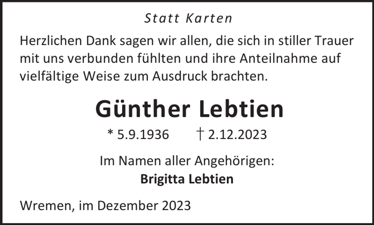 <p>St at t Ka rt en<br />Herzlichen Dank sagen wir allen, die sich in stiller Trauer<br />mit uns verbunden fühlten und ihre Anteilnahme auf<br />vielfältige Weise zum Ausdruck brachten.</p><p>Günther Lebtien<br />* 5.9.1936</p><p>† 2.12.2023</p><p>Im Namen aller Angehörigen:<br />Brigitta Lebtien<br />Wremen, im Dezember 2023</p>