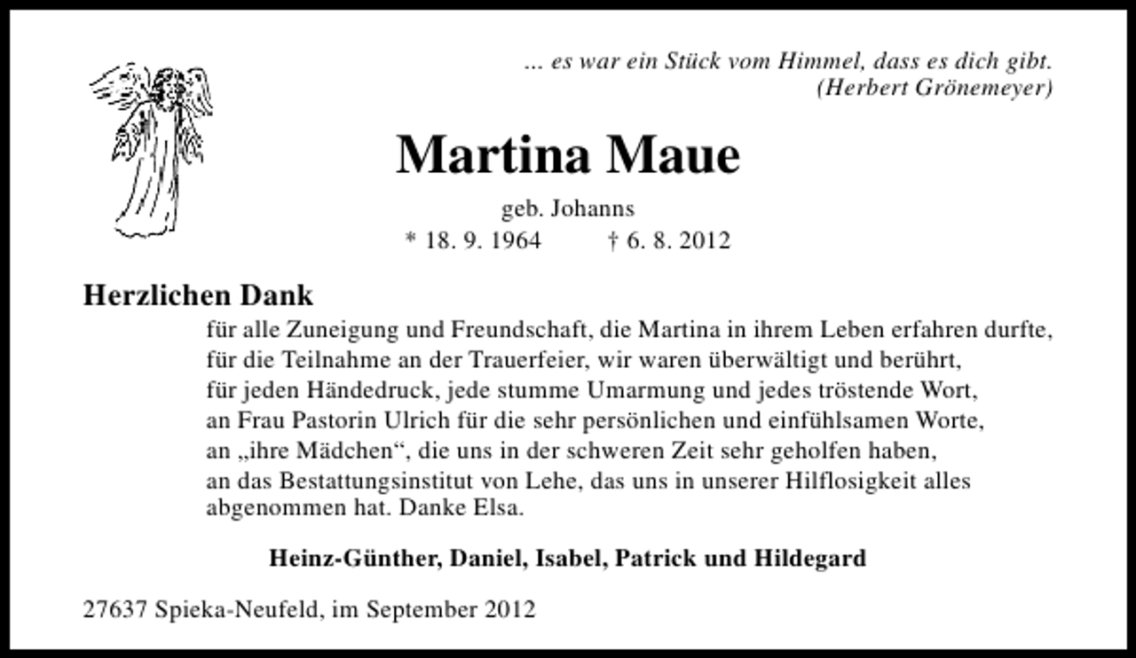<p>... es war ein Stück vom Himmel, dass es dich gibt.<br />(Herbert Grönemeyer)</p><p>Martina Maue<br />geb. Johanns<br />* 18. 9. 1964<br />† 6. 8. 2012</p><p>Herzlichen Dank</p><p>für alle Zuneigung und Freundschaft, die Martina in ihrem Leben erfahren durfte,<br />für die Teilnahme an der Trauerfeier, wir waren überwältigt und berührt,<br />für jeden Händedruck, jede stumme Umarmung und jedes tröstende Wort,<br />an Frau Pastorin Ulrich für die sehr persönlichen und einfühlsamen Worte,<br />an „ihre Mädchen“, die uns in der schweren Zeit sehr geholfen haben,<br />an das Bestattungsinstitut von Lehe, das uns in unserer Hilflosigkeit alles<br />abgenommen hat. Danke Elsa.<br />Heinz-Günther, Daniel, Isabel, Patrick und Hildegard</p><p>27637 Spieka-Neufeld, im September 2012</p>