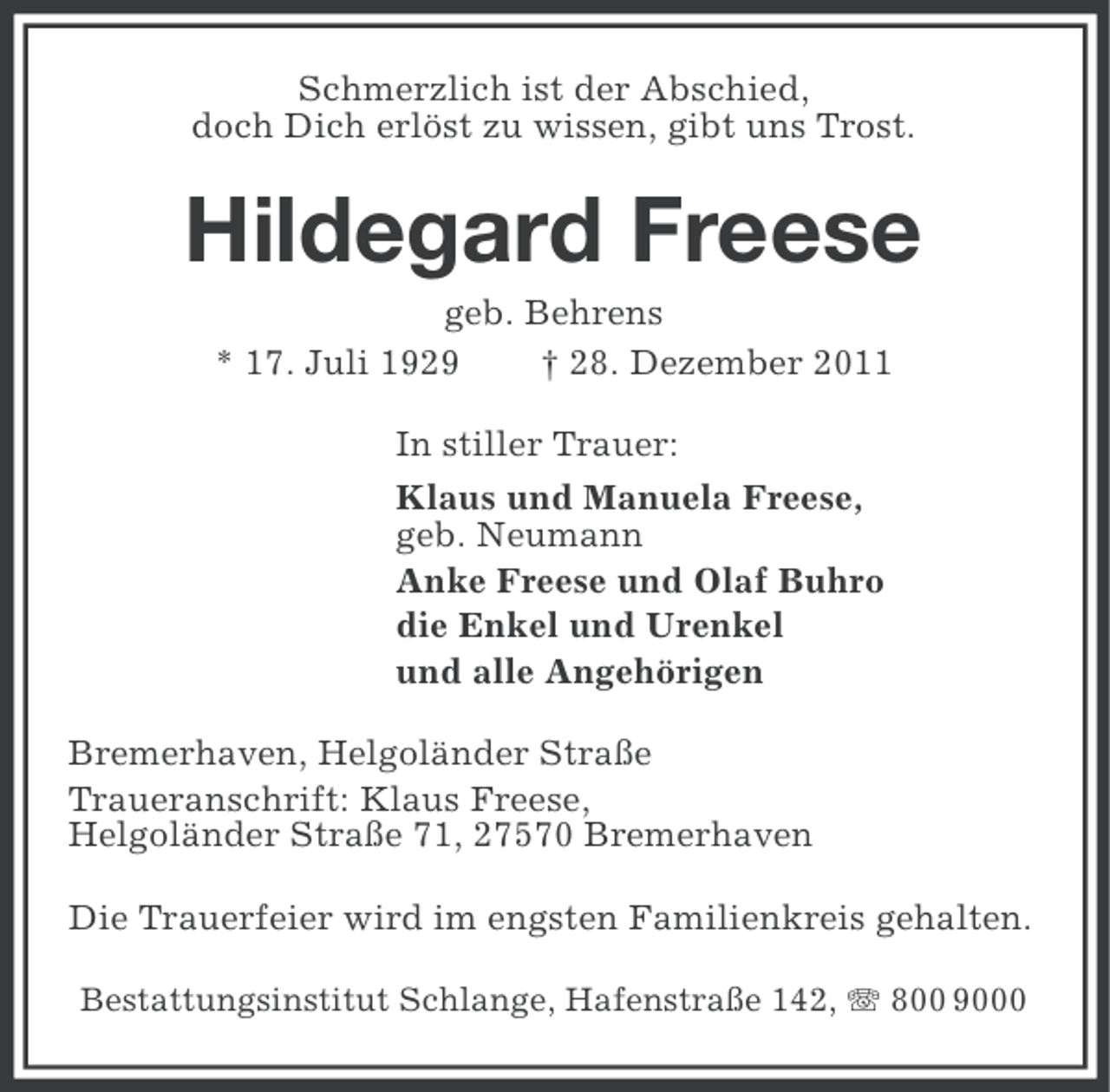<p>Schmerzlich ist der Abschied,<br />doch Dich erlöst zu wissen, gibt uns Trost.</p><p>Hildegard Freese<br />geb. Behrens<br />* 17. Juli 1929<br />† 28. Dezember 2011<br />In stiller Trauer:<br />Klaus und Manuela Freese,<br />geb. Neumann<br />Anke Freese und Olaf Buhro<br />die Enkel und Urenkel<br />und alle Angehörigen<br />Bremerhaven, Helgoländer Straße<br />Traueranschrift: Klaus Freese,<br />Helgoländer Straße 71, 27570 Bremerhaven<br />Die Trauerfeier wird im engsten Familienkreis gehalten.<br />Bestattungsinstitut Schlange, Hafenstraße 142, 800 9000</p>