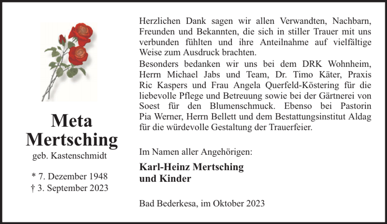 <p>Meta<br />Mertsching<br />geb. Kastenschmidt</p><p>* 7. Dezember 1948<br />† 3. September 2023</p><p>Herzlichen Dank sagen wir allen Verwandten, Nachbarn,<br />Freunden und Bekannten, die sich in stiller Trauer mit uns<br />verbunden fühlten und ihre Anteilnahme auf vielfältige<br />Weise zum Ausdruck brachten.<br />Besonders bedanken wir uns bei dem DRK Wohnheim,<br />Herrn Michael Jabs und Team, Dr. Timo Käter, Praxis<br />Ric Kaspers und Frau Angela Querfeld-Köstering für die<br />liebevolle Pflege und Betreuung sowie bei der Gärtnerei von<br />Soest für den Blumenschmuck. Ebenso bei Pastorin<br />Pia Werner, Herrn Bellett und dem Bestattungsinstitut Aldag<br />für die würdevolle Gestaltung der Trauerfeier.<br />Im Namen aller Angehörigen:</p><p>Karl-Heinz Mertsching<br />und Kinder<br />Bad Bederkesa, im Oktober 2023</p>