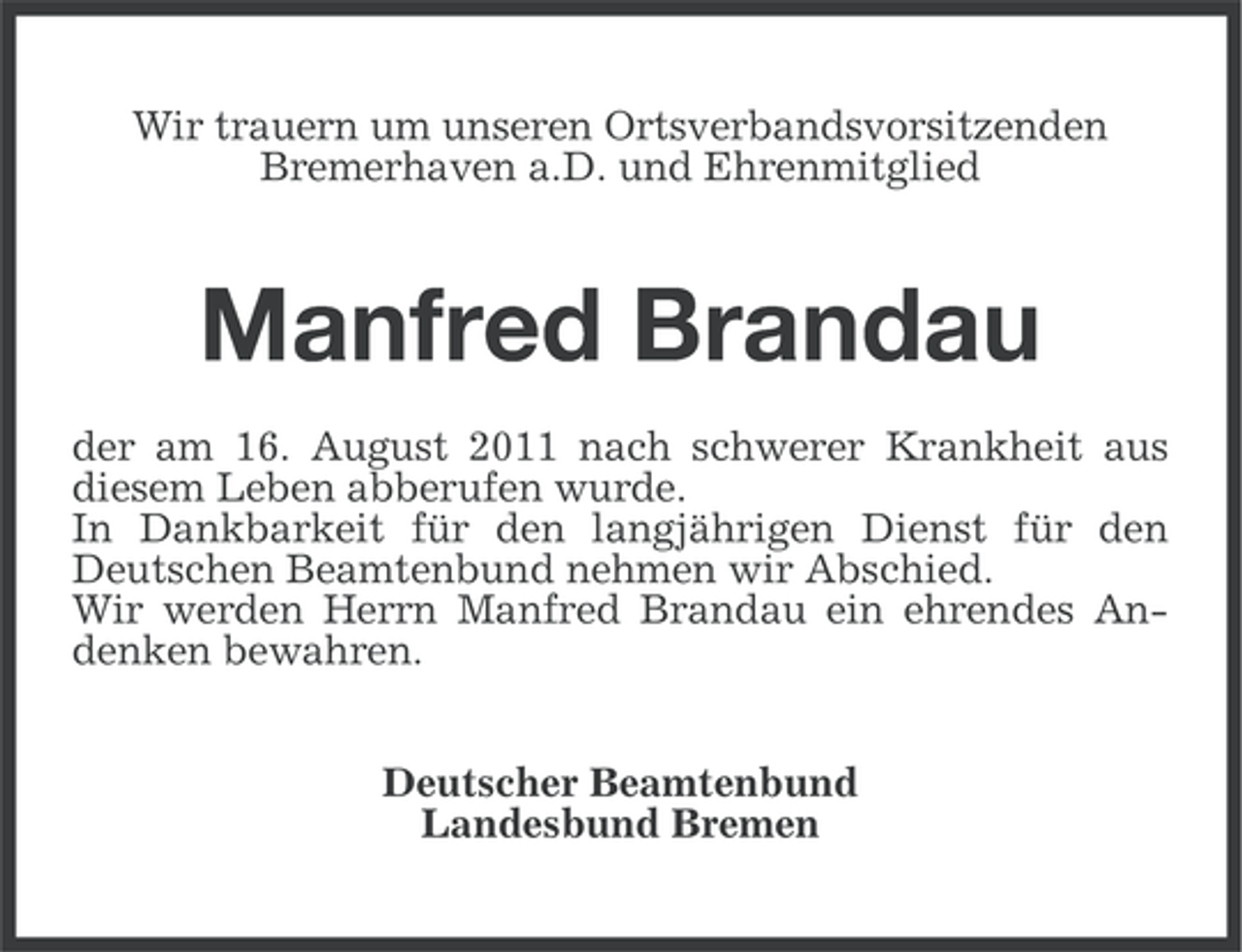 <p>Wir trauern um unseren Ortsverbandsvorsitzenden<br />Bremerhaven a.D. und Ehrenmitglied</p><p>Manfred Brandau<br />der am 16. August 2011 nach schwerer Krankheit aus<br />diesem Leben abberufen wurde.<br />In Dankbarkeit für den langjährigen Dienst für den<br />Deutschen Beamtenbund nehmen wir Abschied.<br />Wir werden Herrn Manfred Brandau ein ehrendes Andenken bewahren.<br />Deutscher Beamtenbund<br />Landesbund Bremen</p>