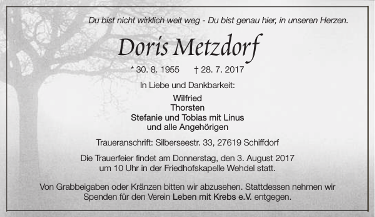 <p>Du bist nicht wirklich weit weg - Du bist genau hier, in unseren Herzen.</p><p>Doris Metzdorf<br />* 30. 8. 1955</p><p>† 28. 7. 2017</p><p>In Liebe und Dankbarkeit:<br />Wilfried<br />Thorsten<br />Stefanie und Tobias mit Linus<br />und alle Angehörigen<br />Traueranschrift: Silberseestr. 33, 27619 Schiffdorf<br />Die Trauerfeier findet am Donnerstag, den 3. August 2017<br />um 10 Uhr in der Friedhofskapelle Wehdel statt.<br />Von Grabbeigaben oder Kränzen bitten wir abzusehen. Stattdessen nehmen wir<br />Spenden für den Verein Leben mit Krebs e.V. entgegen.</p>