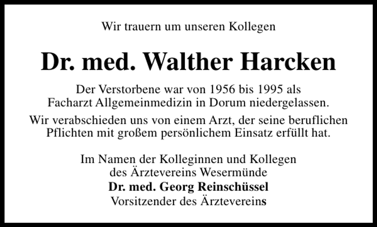 <p>Wir trauern um unseren Kollegen</p><p>Dr. med. Walther Harcken<br />Der Verstorbene war von 1956 bis 1995 als<br />Facharzt Allgemeinmedizin in Dorum niedergelassen.<br />Wir verabschieden uns von einem Arzt, der seine beruflichen<br />Pflichten mit großem persönlichem Einsatz erfüllt hat.<br />Im Namen der Kolleginnen und Kollegen<br />des Ärztevereins Wesermünde<br />Dr. med. Georg Reinschüssel<br />Vorsitzender des Ärztevereins</p>