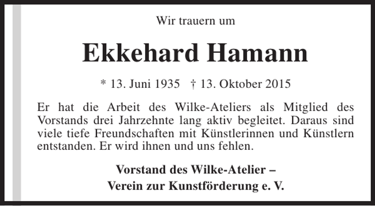 <p>Wir trauern um</p><p>Ekkehard Hamann<br />* 13. Juni 1935 † 13. Oktober 2015<br />Er hat die Arbeit des Wilke-Ateliers als Mitglied des<br />Vorstands drei Jahrzehnte lang aktiv begleitet. Daraus sind<br />viele tiefe Freundschaften mit Künstlerinnen und Künstlern<br />entstanden. Er wird ihnen und uns fehlen.<br />Vorstand des Wilke-Atelier –<br />Verein zur Kunstförderung e. V.</p>