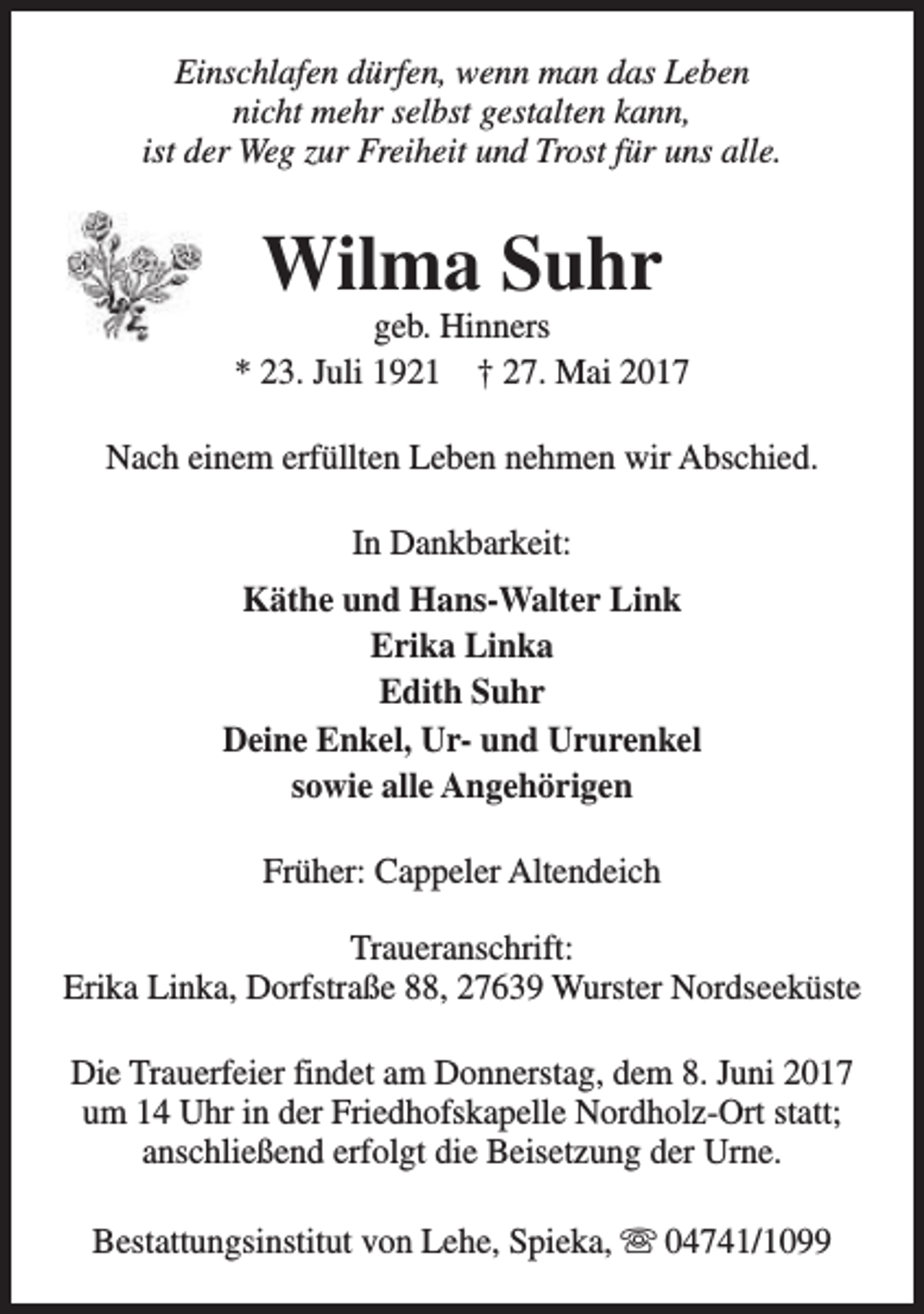 <p>Einschlafen dürfen, wenn man das Leben<br />nicht mehr selbst gestalten kann,<br />ist der Weg zur Freiheit und Trost für uns alle.</p><p>Wilma Suhr</p><p>geb. Hinners<br />* 23. Juli 1921 † 27. Mai 2017<br />Nach einem erfüllten Leben nehmen wir Abschied.<br />In Dankbarkeit:<br />Käthe und Hans-Walter Link<br />Erika Linka<br />Edith Suhr<br />Deine Enkel, Ur- und Ururenkel<br />sowie alle Angehörigen<br />Früher: Cappeler Altendeich<br />Traueranschrift:<br />Erika Linka, Dorfstraße 88, 27639 Wurster Nordseeküste<br />Die Trauerfeier findet am Donnerstag, dem 8. Juni 2017<br />um 14 Uhr in der Friedhofskapelle Nordholz-Ort statt;<br />anschließend erfolgt die Beisetzung der Urne.<br />Bestattungsinstitut von Lehe, Spieka, s 04741/1099</p>