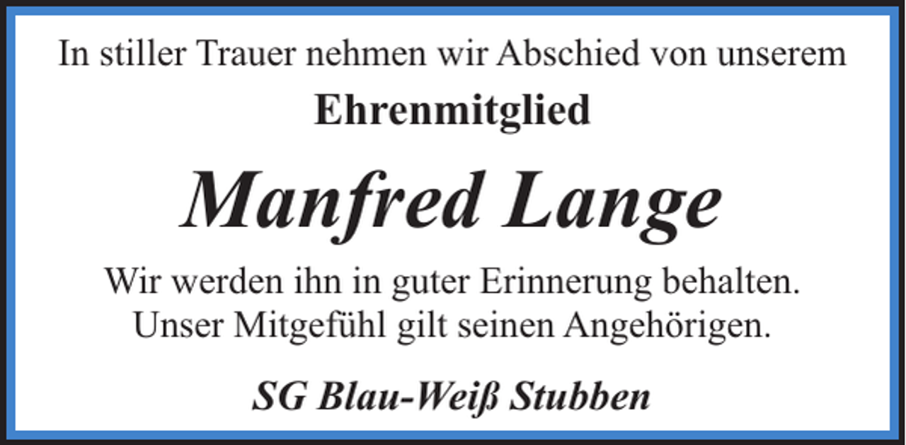 <p>In stiller Trauer nehmen wir Abschied von unserem</p><p>Ehrenmitglied</p><p>Manfred Lange<br />Wir werden ihn in guter Erinnerung behalten.<br />Unser Mitgefühl gilt seinen Angehörigen.</p><p>SG Blau-Weiß Stubben</p>