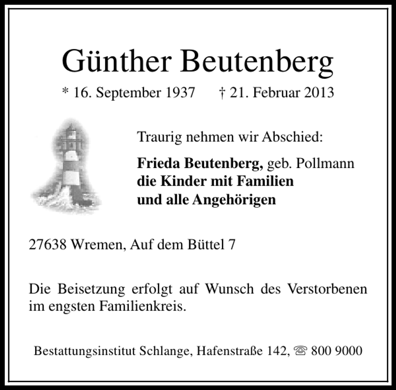 <p>Günther Beutenberg</p>
<p>* 16. September 1937</p>
<p>† 21. Februar 2013</p>
<p>Traurig nehmen wir Abschied:<br />Frieda Beutenberg, geb. Pollmann<br />die Kinder mit Familien<br />und alle Angehörigen<br />27638 Wremen, Auf dem Büttel 7<br />Die Beisetzung erfolgt auf Wunsch des Verstorbenen<br />im engsten Familienkreis.<br />Bestattungsinstitut Schlange, Hafenstraße 142, s 800 9000</p>
