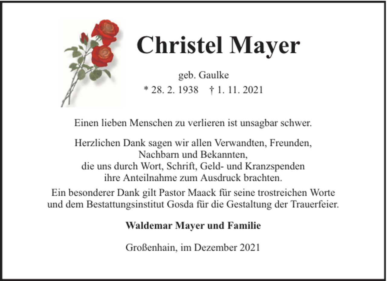 <p>Christel Mayer<br />geb. Gaulke<br />* 28. 2. 1938 † 1. 11. 2021<br />Einen lieben Menschen zu verlieren ist unsagbar schwer.<br />Herzlichen Dank sagen wir allen Verwandten, Freunden,<br />Nachbarn und Bekannten,<br />die uns durch Wort, Schrift, Geld- und Kranzspenden<br />ihre Anteilnahme zum Ausdruck brachten.<br />Ein besonderer Dank gilt Pastor Maack für seine trostreichen Worte<br />und dem Bestattungsinstitut Gosda für die Gestaltung der Trauerfeier.<br />Waldemar Mayer und Familie<br />Großenhain, im Dezember 2021</p>