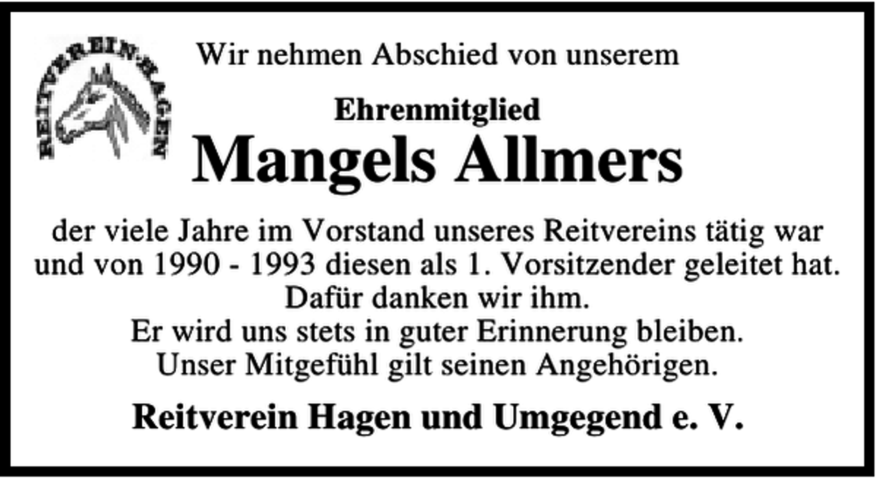<p>Wir nehmen Abschied von unserem<br />Ehrenmitglied</p><p>Mangels Allmers<br />der viele Jahre im Vorstand unseres Reitvereins tätig war<br />und von 1990 - 1993 diesen als 1. Vorsitzender geleitet hat.<br />Dafür danken wir ihm.<br />Er wird uns stets in guter Erinnerung bleiben.<br />Unser Mitgefühl gilt seinen Angehörigen.</p><p>Reitverein Hagen und Umgegend e. V.</p>
