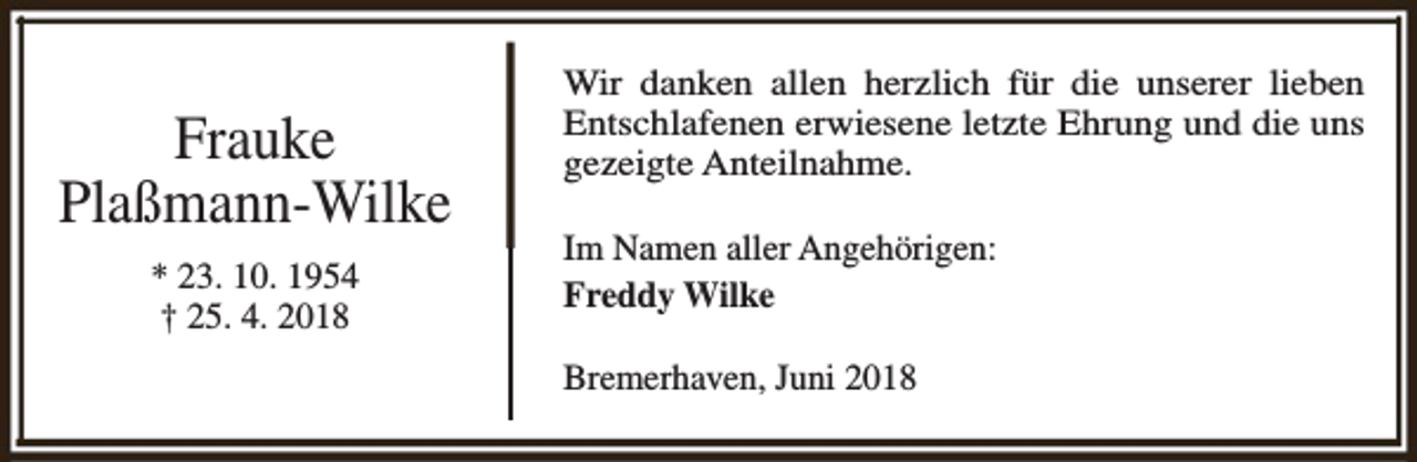 <p>Frauke<br />Plaßmann-Wilke<br />* 23. 10. 1954<br />† 25. 4. 2018</p><p>Wir danken allen herzlich für die unserer lieben<br />Entschlafenen erwiesene letzte Ehrung und die uns<br />gezeigte Anteilnahme.<br />Im Namen aller Angehörigen:<br />Freddy Wilke<br />Bremerhaven, Juni 2018</p>