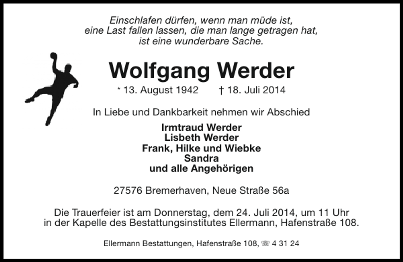 <p>Einschlafen dürfen, wenn man müde ist,<br />eine Last fallen lassen, die man lange getragen hat,<br />ist eine wunderbare Sache.</p><p>Wolfgang Werder<br />* 13. August 1942</p><p>† 18. Juli 2014</p><p>In Liebe und Dankbarkeit nehmen wir Abschied<br />Irmtraud Werder<br />Lisbeth Werder<br />Frank, Hilke und Wiebke<br />Sandra<br />und alle Angehörigen<br />27576 Bremerhaven, Neue Straße 56a<br />Die Trauerfeier ist am Donnerstag, dem 24. Juli 2014, um 11 Uhr<br />in der Kapelle des Bestattungsinstitutes Ellermann, Hafenstraße 108.<br />Ellermann Bestattungen, Hafenstraße 108, s 4 31 24</p>