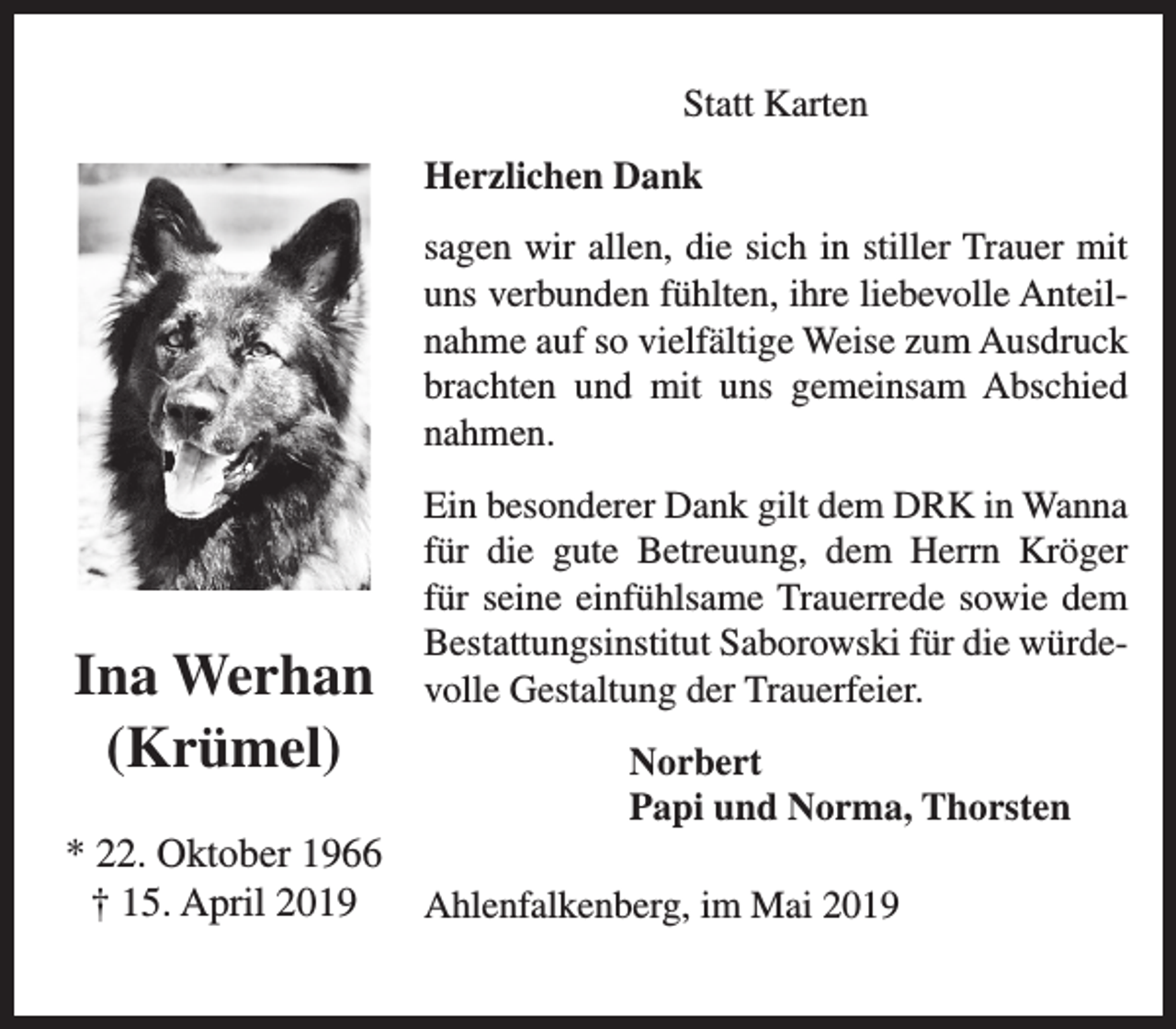 <p>Statt Karten<br />Herzlichen Dank<br />sagen wir allen, die sich in stiller Trauer mit<br />uns verbunden fühlten, ihre liebevolle Anteilnahme auf so vielfältige Weise zum Ausdruck<br />brachten und mit uns gemeinsam Abschied<br />nahmen.</p><p>Ina Werhan<br />(Krümel)<br />* 22. Oktober 1966<br />† 15. April 2019</p><p>Ein besonderer Dank gilt dem DRK in Wanna<br />für die gute Betreuung, dem Herrn Kröger<br />für seine einfühlsame Trauerrede sowie dem<br />Bestattungsinstitut Saborowski für die würdevolle Gestaltung der Trauerfeier.<br />Norbert<br />Papi und Norma, Thorsten<br />Ahlenfalkenberg, im Mai 2019</p>
