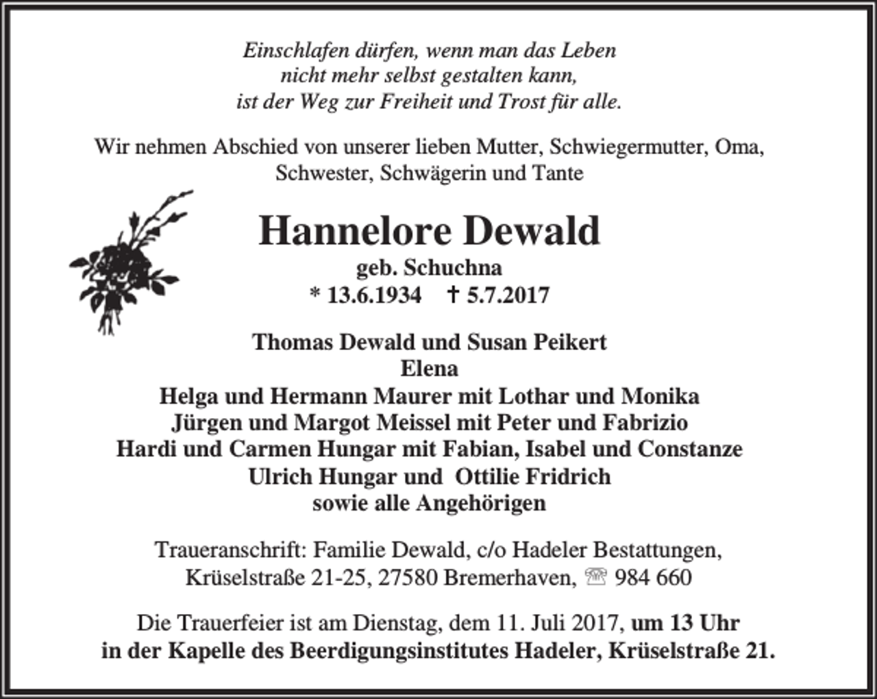 <p>Einschlafen dürfen, wenn man das Leben<br />nicht mehr selbst gestalten kann,<br />ist der Weg zur Freiheit und Trost für alle.<br />Wir nehmen Abschied von unserer lieben Mutter, Schwiegermutter, Oma,<br />Schwester, Schwägerin und Tante</p><p>Hannelore Dewald<br />geb. Schuchna<br />* 13.6.1934 B 5.7.2017</p><p>Thomas Dewald und Susan Peikert<br />Elena<br />Helga und Hermann Maurer mit Lothar und Monika<br />Jürgen und Margot Meissel mit Peter und Fabrizio<br />Hardi und Carmen Hungar mit Fabian, Isabel und Constanze<br />Ulrich Hungar und Ottilie Fridrich<br />sowie alle Angehörigen<br />Traueranschrift: Familie Dewald, c/o Hadeler Bestattungen,<br />Krüselstraße 21-25, 27580 Bremerhaven, ℡ 984 660<br />Die Trauerfeier ist am Dienstag, dem 11. Juli 2017, um 13 Uhr<br />in der Kapelle des Beerdigungsinstitutes Hadeler, Krüselstraße 21.</p>