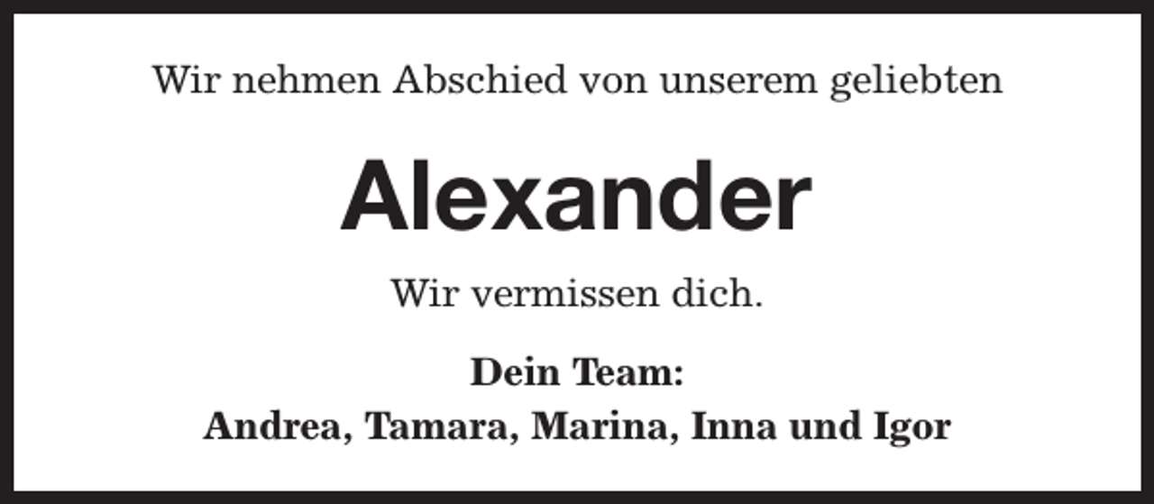 <p>Wir nehmen Abschied von unserem geliebten</p><p>Alexander<br />Wir vermissen dich.<br />Dein Team:<br />Andrea, Tamara, Marina, Inna und Igor</p>