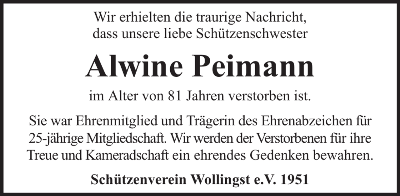 <p>Wir erhielten die traurige Nachricht,<br />dass unsere liebe Schützenschwester</p><p>Alwine Peimann<br />im Alter von 81 Jahren verstorben ist.</p><p>Sie war Ehrenmitglied und Trägerin des Ehrenabzeichen für<br />25-jährige Mitgliedschaft. Wir werden der Verstorbenen für ihre<br />Treue und Kameradschaft ein ehrendes Gedenken bewahren.<br />Schützenverein Wollingst e.V. 1951</p>