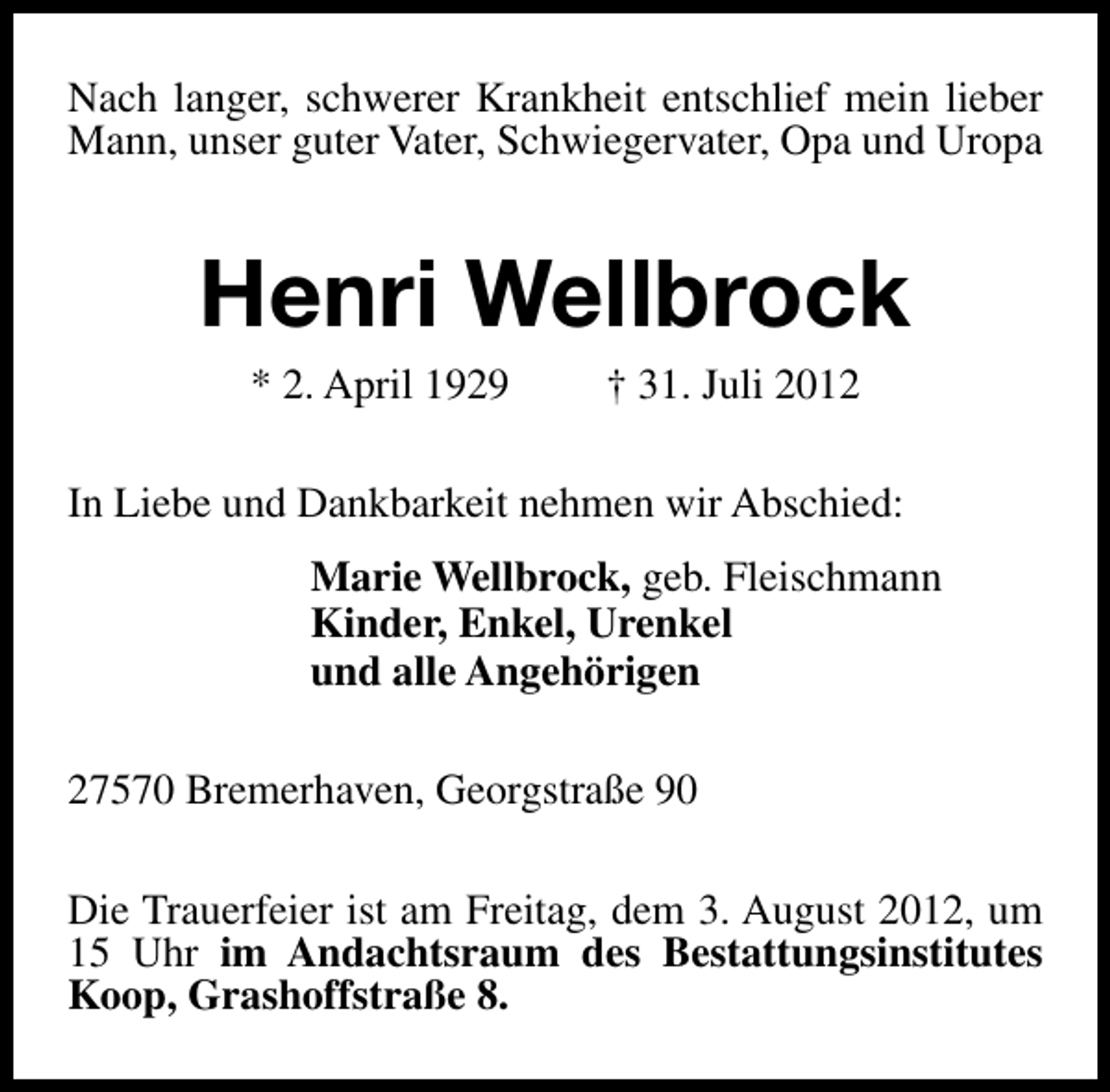 <p>Nach langer, schwerer Krankheit entschlief mein lieber<br />Mann, unser guter Vater, Schwiegervater, Opa und Uropa</p><p>Henri Wellbrock<br />* 2. April 1929</p><p>† 31. Juli 2012</p><p>In Liebe und Dankbarkeit nehmen wir Abschied:<br />Marie Wellbrock, geb. Fleischmann<br />Kinder, Enkel, Urenkel<br />und alle Angehörigen<br />27570 Bremerhaven, Georgstraße 90<br />Die Trauerfeier ist am Freitag, dem 3. August 2012, um<br />15 Uhr im Andachtsraum des Bestattungsinstitutes<br />Koop, Grashoffstraße 8.</p>