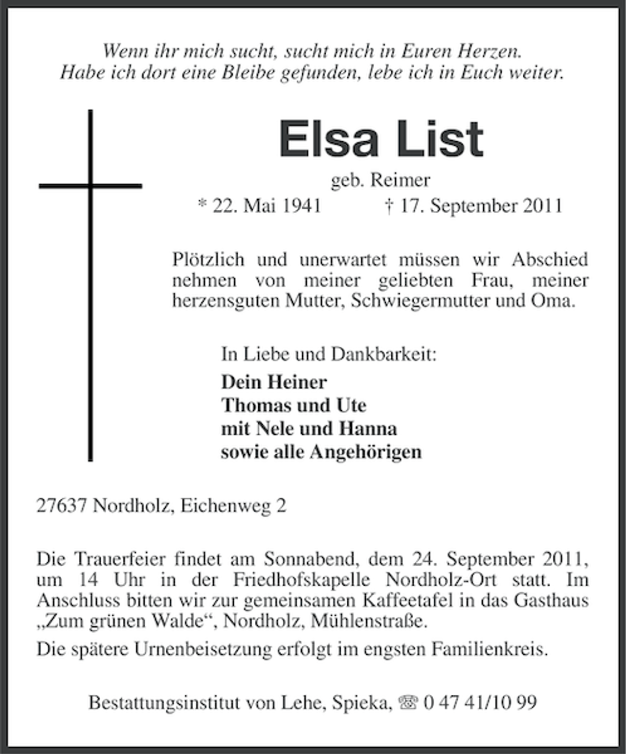<p>Wenn ihr mich sucht, sucht mich in Euren Herzen.<br />Habe ich dort eine Bleibe gefunden, lebe ich in Euch weiter.</p><p>Elsa List<br />* 22. Mai 1941</p><p>geb. Reimer<br />† 17. September 2011</p><p>Plötzlich und unerwartet müssen wir Abschied<br />nehmen von meiner geliebten Frau, meiner<br />herzensguten Mutter, Schwiegermutter und Oma.<br />In Liebe und Dankbarkeit:<br />Dein Heiner<br />Thomas und Ute<br />mit Nele und Hanna<br />sowie alle Angehörigen<br />27637 Nordholz, Eichenweg 2<br />Die Trauerfeier findet am Sonnabend, dem 24. September 2011,<br />um 14 Uhr in der Friedhofskapelle Nordholz-Ort statt. Im<br />Anschluss bitten wir zur gemeinsamen Kaffeetafel in das Gasthaus<br />„Zum grünen Walde“, Nordholz, Mühlenstraße.<br />Die spätere Urnenbeisetzung erfolgt im engsten Familienkreis.<br />Bestattungsinstitut von Lehe, Spieka, 0 47 41/10 99</p>