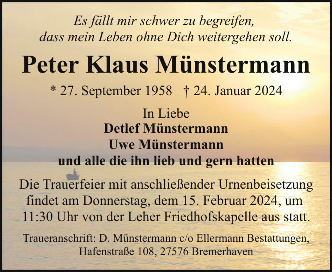 <p>Es fällt mir schwer zu begreifen,<br />dass mein Leben ohne Dich weitergehen soll.</p><p>Peter Klaus Münstermann<br />* 27. September 1958 † 24. Januar 2024<br />In Liebe<br />Detlef Münstermann<br />Uwe Münstermann<br />und alle die ihn lieb und gern hatten<br />Die Trauerfeier mit anschließender Urnenbeisetzung<br />findet am Donnerstag, dem 15. Februar 2024, um<br />11:30 Uhr von der Leher Friedhofskapelle aus statt.<br />Traueranschrift: D. Münstermann c/o Ellermann Bestattungen,<br />Hafenstraße 108, 27576 Bremerhaven</p>