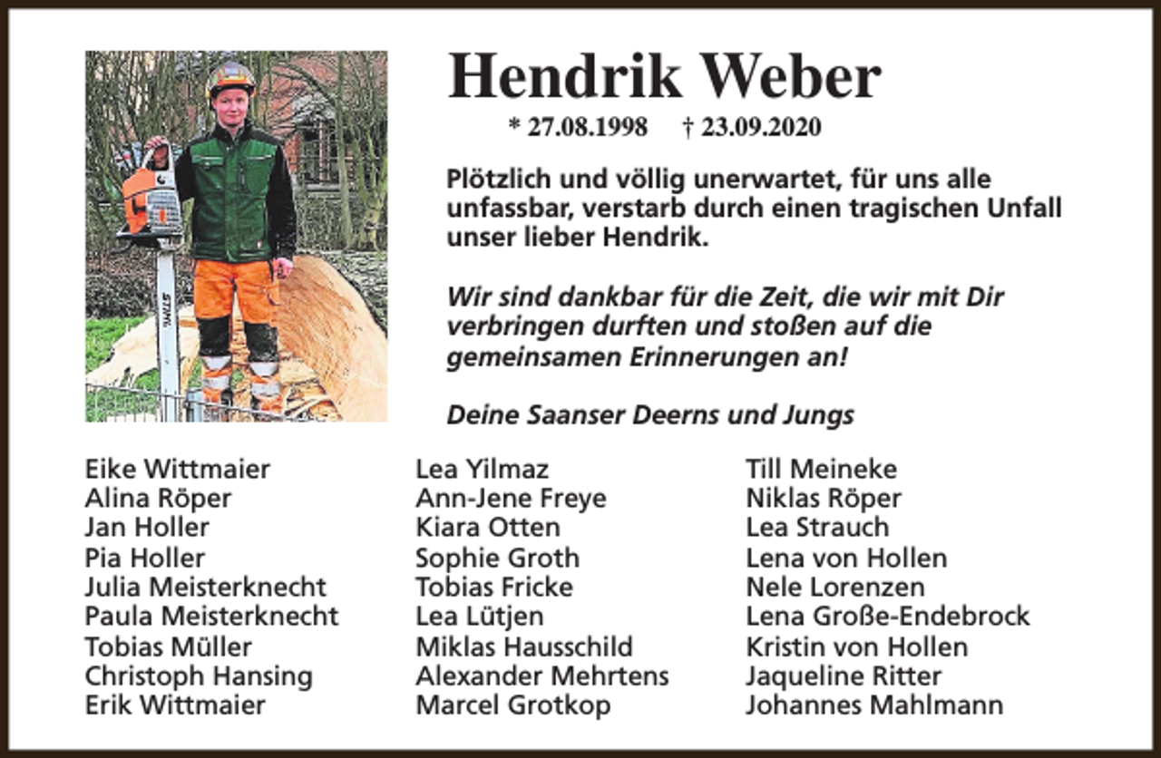 <p>Hendrik Weber<br />* 27.08.1998</p><p>† 23.09.2020</p><p>Plötzlich und völlig unerwartet, für uns alle<br />unfassbar, verstarb durch einen tragischen Unfall<br />unser lieber Hendrik.<br />Wir sind dankbar für die Zeit, die wir mit Dir<br />verbringen durften und stoßen auf die<br />gemeinsamen Erinnerungen an!<br />Deine Saanser Deerns und Jungs<br />Eike Wittmaier<br />Alina Röper<br />Jan Holler<br />Pia Holler<br />Julia Meisterknecht<br />Paula Meisterknecht<br />Tobias Müller<br />Christoph Hansing<br />Erik Wittmaier</p><p>Lea Yilmaz<br />Ann-Jene Freye<br />Kiara Otten<br />Sophie Groth<br />Tobias Fricke<br />Lea Lütjen<br />Miklas Hausschild<br />Alexander Mehrtens<br />Marcel Grotkop</p><p>Till Meineke<br />Niklas Röper<br />Lea Strauch<br />Lena von Hollen<br />Nele Lorenzen<br />Lena Große-Endebrock<br />Kristin von Hollen<br />Jaqueline Ritter<br />Johannes Mahlmann</p>