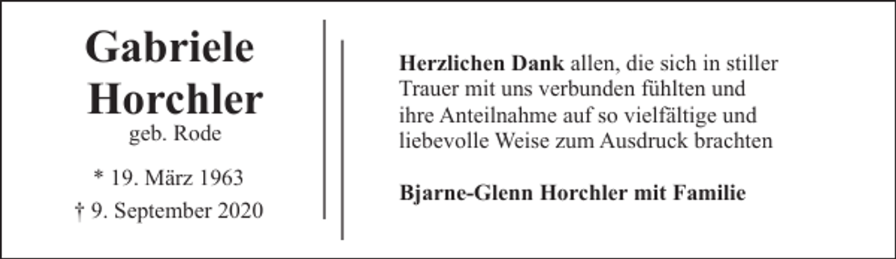 <p>Gabriele<br />Horchler<br />geb. Rode</p><p>* 19. März 1963<br />† 9. September 2020</p><p>Herzlichen Dank allen, die sich in stiller<br />Trauer mit uns verbunden fühlten und<br />ihre Anteilnahme auf so vielfältige und<br />liebevolle Weise zum Ausdruck brachten<br />Bjarne-Glenn Horchler mit Familie</p>
