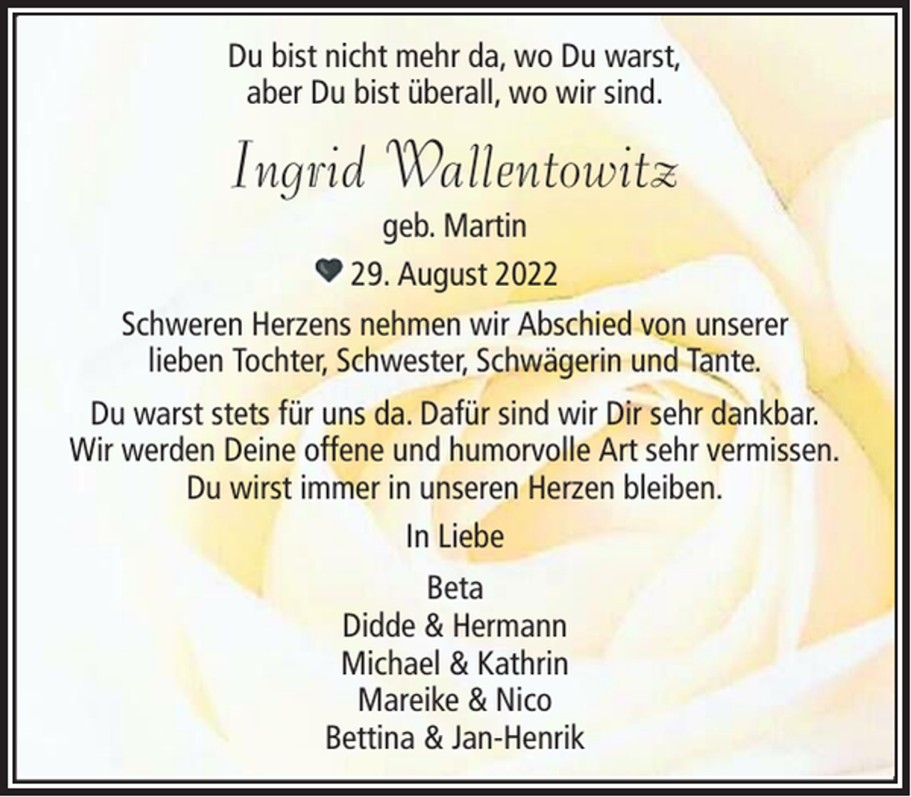 <p>Du bist nicht mehr da, wo Du warst,<br />aber Du bist überall, wo wir sind.</p><p>Ingrid Wallentowitz<br />geb. Martin<br />29. August 2022<br />Schweren Herzens nehmen wir Abschied von unserer<br />lieben Tochter, Schwester, Schwägerin und Tante.<br />Du warst stets für uns da. Dafür sind wir Dir sehr dankbar.<br />Wir werden Deine offene und humorvolle Art sehr vermissen.<br />Du wirst immer in unseren Herzen bleiben.<br />In Liebe<br />Beta<br />Didde &amp; Hermann<br />Michael &amp; Kathrin<br />Mareike &amp; Nico<br />Bettina &amp; Jan-Henrik</p>