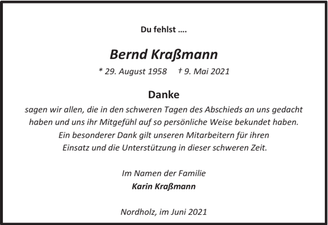 <p>Du fehlst ….</p><p>Bernd Kraßmann<br />* 29. August 1958</p><p>† 9. Mai 2021</p><p>Danke<br />sagen wir allen, die in den schweren Tagen des Abschieds an uns gedacht<br />haben und uns ihr Mitgefühl auf so persönliche Weise bekundet haben.<br />Ein besonderer Dank gilt unseren Mitarbeitern für ihren<br />Einsatz und die Unterstützung in dieser schweren Zeit.<br />Im Namen der Familie<br />Karin Kraßmann<br />Nordholz, im Juni 2021</p>