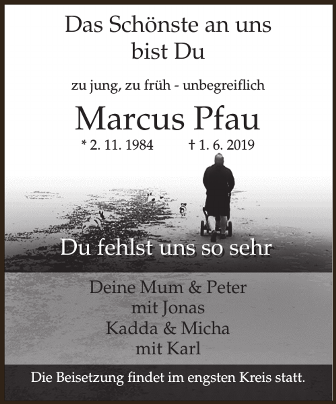 <p>Das Schönste an uns<br />bist Du<br />zu jung, zu früh - unbegreiflich</p><p>Marcus Pfau<br />* 2. 11. 1984</p><p>† 1. 6. 2019</p><p>Du fehlst uns so sehr<br />Deine Mum &amp; Peter<br />mit Jonas<br />Kadda &amp; Micha<br />mit Karl<br />Die Beisetzung findet im engsten Kreis statt.</p>