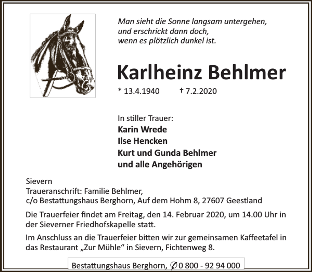 <p>Man sieht die Sonne langsam untergehen,<br />und erschrickt dann doch,<br />wenn es plötzlich dunkel ist.</p><p>Karlheinz Behlmer<br />* 13.4.1940</p><p>† 7.2.2020</p><p>In s ller Trauer:</p><p>Karin Wrede<br />Ilse Hencken<br />Kurt und Gunda Behlmer<br />und alle Angehörigen<br />Sievern<br />Traueranschri : Familie Behlmer,<br />c/o Besta ungshaus Berghorn, Auf dem Hohm 8, 27607 Geestland<br />Die Trauerfeier ﬁndet am Freitag, den 14. Februar 2020, um 14.00 Uhr in<br />der Sieverner Friedhofskapelle sta .<br />Im Anschluss an die Trauerfeier bi en wir zur gemeinsamen Kaﬀeetafel in<br />das Restaurant „Zur Mühle“ in Sievern, Fichtenweg 8.<br />Besta ungshaus Berghorn, * 0 800 - 92 94 000</p>