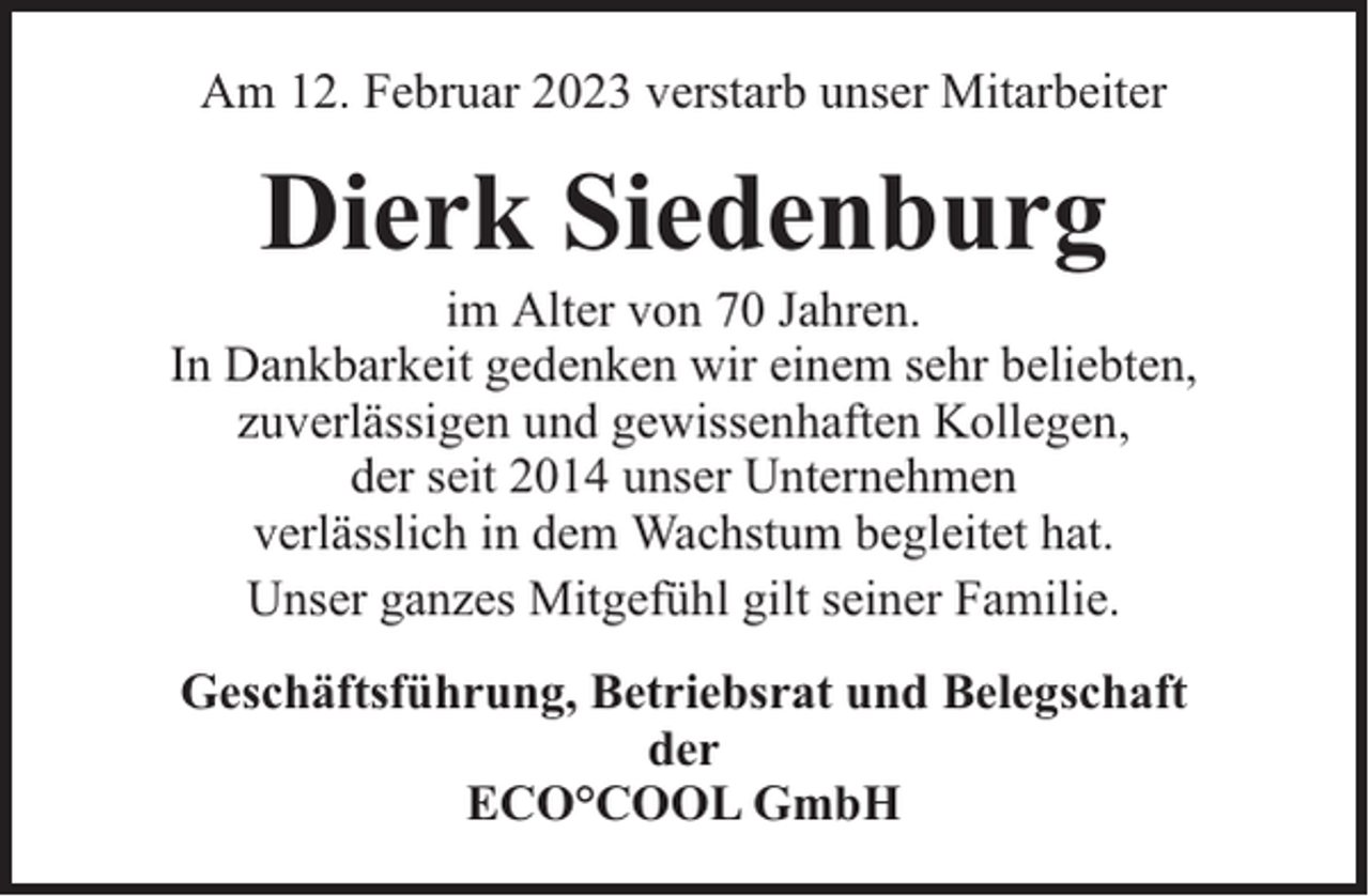 <p>Am 12. Februar 2023 verstarb unser Mitarbeiter</p><p>Dierk Siedenburg</p><p>im Alter von 70 Jahren.<br />In Dankbarkeit gedenken wir einem sehr beliebten,<br />zuverlässigen und gewissenhaften Kollegen,<br />der seit 2014 unser Unternehmen<br />verlässlich in dem Wachstum begleitet hat.<br />Unser ganzes Mitgefühl gilt seiner Familie.<br />Geschäftsführung, Betriebsrat und Belegschaft<br />der<br />ECO°COOL GmbH</p>