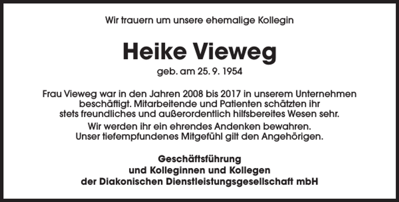 <p>Wir trauern um unsere ehemalige Kollegin</p><p>Heike Vieweg<br />geb. am 25. 9. 1954</p><p>Frau Vieweg war in den Jahren 2008 bis 2017 in unserem Unternehmen<br />beschäftigt. Mitarbeitende und Patienten schätzten ihr<br />stets freundliches und außerordentlich hilfsbereites Wesen sehr.<br />Wir werden ihr ein ehrendes Andenken bewahren.<br />Unser tiefempfundenes Mitgefühl gilt den Angehörigen.<br />Geschäftsführung<br />und Kolleginnen und Kollegen<br />der Diakonischen Dienstleistungsgesellschaft mbH</p>
