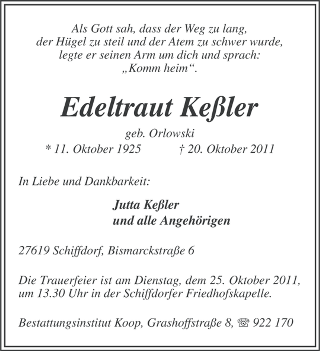 <p>Als Gott sah, dass der Weg zu lang,<br />der Hügel zu steil und der Atem zu schwer wurde,<br />legte er seinen Arm um dich und sprach:<br />„Komm heim“.</p><p>Edeltraut Keßler<br />geb. Orlowski<br />* 11. Oktober 1925<br />† 20. Oktober 2011<br />In Liebe und Dankbarkeit:</p><p>Jutta Keßler<br />und alle Angehörigen<br />27619 Schiffdorf, Bismarckstraße 6<br />Die Trauerfeier ist am Dienstag, dem 25. Oktober 2011,<br />um 13.30 Uhr in der Schiffdorfer Friedhofskapelle.<br />Bestattungsinstitut Koop, Grashoffstraße 8, 922 170</p>
