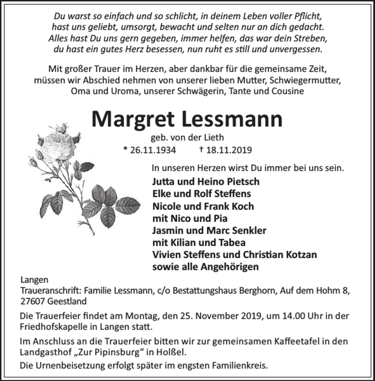 <p>Du warst so einfach und so schlicht, in deinem Leben voller Pﬂicht,<br />hast uns geliebt, umsorgt, bewacht und selten nur an dich gedacht.<br />Alles hast Du uns gern gegeben, immer helfen, das war dein Streben,<br />du hast ein gutes Herz besessen, nun ruht es s ll und unvergessen.<br />Mit großer Trauer im Herzen, aber dankbar für die gemeinsame Zeit,<br />müssen wir Abschied nehmen von unserer lieben Mu er, Schwiegermu er,<br />Oma und Uroma, unserer Schwägerin, Tante und Cousine</p><p>Margret Lessmann<br />geb. von der Lieth<br />* 26.11.1934<br />† 18.11.2019</p><p>In unseren Herzen wirst Du immer bei uns sein.</p><p>Ju a und Heino Pietsch<br />Elke und Rolf Steﬀens<br />Nicole und Frank Koch<br />mit Nico und Pia<br />Jasmin und Marc Senkler<br />mit Kilian und Tabea<br />Vivien Steﬀens und Chris an Kotzan<br />sowie alle Angehörigen</p><p>Langen<br />Traueranschri : Familie Lessmann, c/o Besta ungshaus Berghorn, Auf dem Hohm 8,<br />27607 Geestland<br />Die Trauerfeier ﬁndet am Montag, den 25. November 2019, um 14.00 Uhr in der<br />Friedhofskapelle in Langen sta .<br />Im Anschluss an die Trauerfeier bi en wir zur gemeinsamen Kaﬀeetafel in den<br />Landgasthof „Zur Pipinsburg“ in Holßel.<br />Die Urnenbeisetzung erfolgt später im engsten Familienkreis.</p>