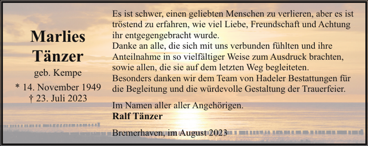 <p>Marlies<br />Tänzer</p><p>geb. Kempe<br />* 14. November 1949<br />† 23. Juli 2023</p><p>Es ist schwer, einen geliebten Menschen zu verlieren, aber es ist<br />tröstend zu erfahren, wie viel Liebe, Freundschaft und Achtung<br />ihr entgegengebracht wurde.<br />Danke an alle, die sich mit uns verbunden fühlten und ihre<br />Anteilnahme in so vielfältiger Weise zum Ausdruck brachten,<br />sowie allen, die sie auf dem letzten Weg begleiteten.<br />Besonders danken wir dem Team von Hadeler Bestattungen für<br />die Begleitung und die würdevolle Gestaltung der Trauerfeier.<br />Im Namen aller aller Angehörigen.</p><p>Ralf Tänzer</p><p>Bremerhaven, im August 2023</p>