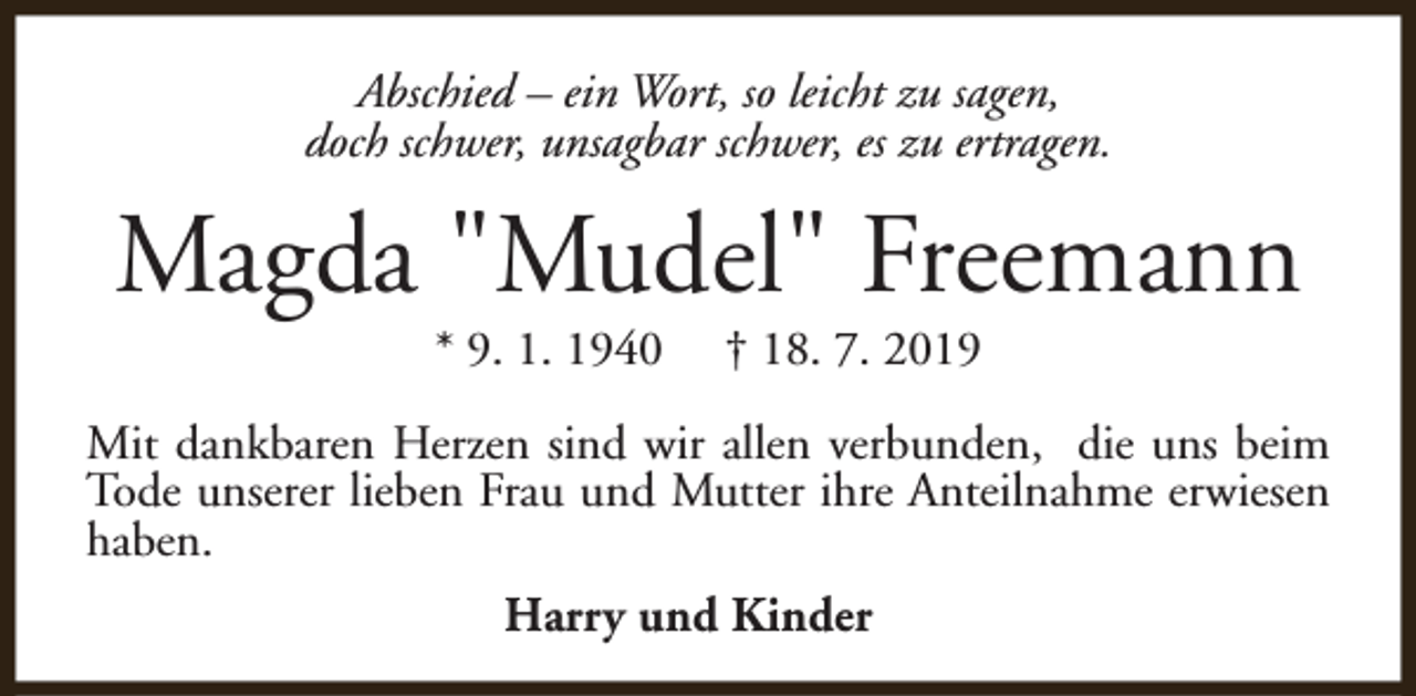 <p>Abschied – ein Wort, so leicht zu sagen,<br />doch schwer, unsagbar schwer, es zu ertragen.</p><p>Magda "Mudel" Freemann<br />* 9. 1. 1940</p><p>† 18. 7. 2019</p><p>Mit dankbaren Herzen sind wir allen verbunden, die uns beim<br />Tode unserer lieben Frau und Mutter ihre Anteilnahme erwiesen<br />haben.<br />Harry und Kinder</p>