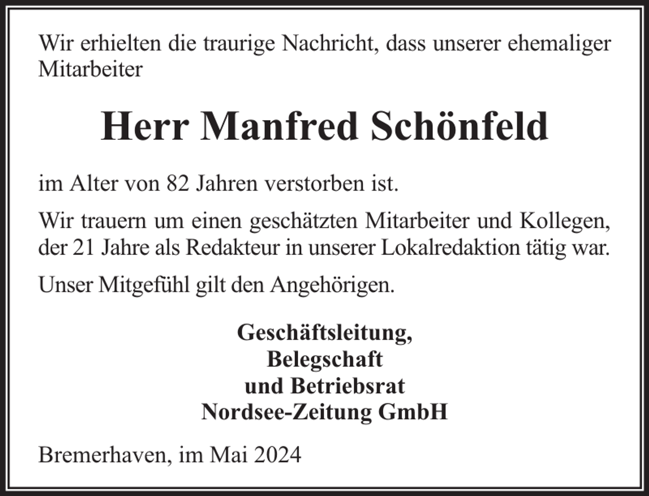 <p>Wir erhielten die traurige Nachricht, dass unserer ehemaliger<br />Mitarbeiter</p><p>Herr Manfred Schönfeld<br />im Alter von 82 Jahren verstorben ist.<br />Wir trauern um einen geschätzten Mitarbeiter und Kollegen,<br />der 21 Jahre als Redakteur in unserer Lokalredaktion tätig war.<br />Unser Mitgefühl gilt den Angehörigen.<br />Geschäftsleitung,<br />Belegschaft<br />und Betriebsrat<br />Nordsee-Zeitung GmbH<br />Bremerhaven, im Mai 2024</p>