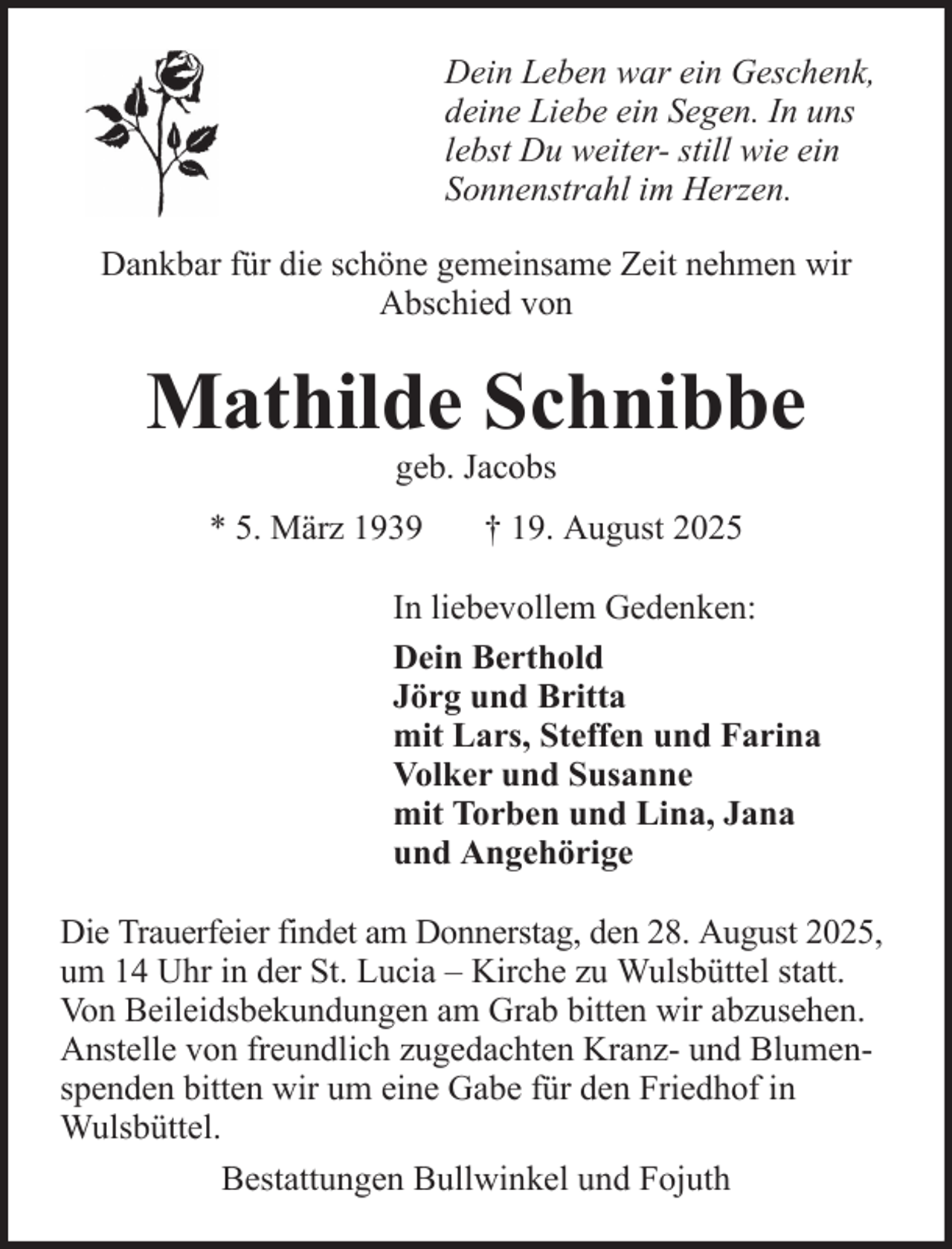 <p>Dein Leben war ein Geschenk,<br />deine Liebe ein Segen. In uns<br />lebst Du weiter- still wie ein<br />Sonnenstrahl im Herzen.<br />Dankbar für die schöne gemeinsame Zeit nehmen wir<br />Abschied von</p>
<p>Mathilde Schnibbe<br />geb. Jacobs<br />* 5. März 1939</p>
<p>† 19. August 2025</p>
<p>In liebevollem Gedenken:<br />Dein Berthold<br />Jörg und Britta<br />mit Lars, Steffen und Farina<br />Volker und Susanne<br />mit Torben und Lina, Jana<br />und Angehörige<br />Die Trauerfeier findet am Donnerstag, den 28. August 2025,<br />um 14 Uhr in der St. Lucia – Kirche zu Wulsbüttel statt.<br />Von Beileidsbekundungen am Grab bitten wir abzusehen.<br />Anstelle von freundlich zugedachten Kranz- und Blumenspenden bitten wir um eine Gabe für den Friedhof in<br />Wulsbüttel.<br />Bestattungen Bullwinkel und Fojuth</p>